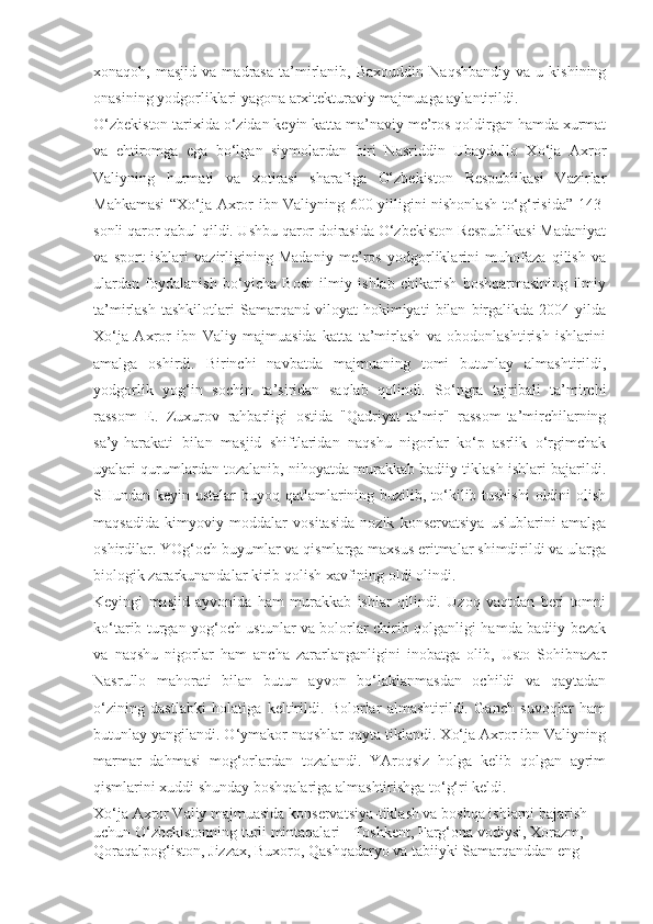 xonaqoh,  masjid   va   madrasa   ta’mirlanib,   Baxouddin   Naqshbandiy   va   u  kishining
onasining yodgorliklari yagona arxitekturaviy majmuaga aylantirildi.
O‘zbekiston tarixida o‘zidan keyin katta ma’naviy me’ros qoldirgan hamda xurmat
va   ehtiromga   ega   bo‘lgan   siymolardan   biri   Nasriddin   Ubaydullo   Xo‘ja   Axror
Valiyning   hurmati   va   xotirasi   sharafiga   O‘zbekiston   Respublikasi   Vazirlar
Mahkamasi  “Xo‘ja Axror ibn Valiyning 600 yilligini nishonlash to‘g‘risida” 143-
sonli qaror qabul qildi. Ushbu qaror doirasida O‘zbekiston Respublikasi Madaniyat
va   sport   ishlari   vazirligining   Madaniy   me’ros   yodgorliklarini   muhofaza   qilish   va
ulardan   foydalanish   bo‘yicha   Bosh   ilmiy   ishlab   chikarish   boshqarmasining   ilmiy
ta’mirlash   tashkilotlari   Samarqand   viloyat   hokimiyati   bilan   birgalikda   2004   yilda
Xo‘ja   Axror   ibn   Valiy   majmuasida   katta   ta’mirlash   va   obodonlashtirish   ishlarini
amalga   oshirdi.   Birinchi   navbatda   majmuaning   tomi   butunlay   almashtirildi,
yodgorlik   yog‘in   sochin   ta’siridan   saqlab   qolindi.   So‘ngra   tajribali   ta’mirchi
rassom   E.   Zuxurov   rahbarligi   ostida   "Qadriyat-ta’mir"   rassom-ta’mirchilarning
sa’y-harakati   bilan   masjid   shiftlaridan   naqshu   nigorlar   ko‘p   asrlik   o‘rgimchak
uyalari qurumlardan tozalanib, nihoyatda murakkab badiiy tiklash ishlari bajarildi.
SHundan keyin ustalar  buyoq qatlamlarining buzilib, to‘kilib tushishi  oldini  olish
maqsadida   kimyoviy   moddalar   vositasida   nozik   konservatsiya   uslublarini   amalga
oshirdilar. YOg‘och buyumlar va qismlarga maxsus eritmalar shimdirildi va ularga
biologik zararkunandalar kirib qolish xavfining oldi olindi.
Keyingi   masjid   ayvonida   ham   murakkab   ishlar   qilindi.   Uzoq   vaqtdan   beri   tomni
ko‘tarib turgan yog‘och ustunlar va bolorlar chirib qolganligi hamda badiiy bezak
va   naqshu   nigorlar   ham   ancha   zararlanganligini   inobatga   olib,   Usto   Sohibnazar
Nasrullo   mahorati   bilan   butun   ayvon   bo‘laklanmasdan   ochildi   va   qaytadan
o‘zining   dastlabki   holatiga   keltirildi.   Bolorlar   almashtirildi.   Ganch   suvoqlar   ham
butunlay yangilandi. O‘ymakor naqshlar qayta tiklandi. Xo‘ja Axror ibn Valiyning
marmar   dahmasi   mog‘orlardan   tozalandi.   YAroqsiz   holga   kelib   qolgan   ayrim
qismlarini xuddi shunday boshqalariga almashtirishga to‘g‘ri keldi.
Xo‘ja Axror Valiy majmuasida konservatsiya-tiklash va boshqa ishlarni bajarish 
uchun O‘zbekistonning turli mintaqalari - Toshkent, Farg‘ona vodiysi, Xorazm, 
Qoraqalpog‘iston, Jizzax, Buxoro, Qashqadaryo va tabiiyki Samarqanddan eng  