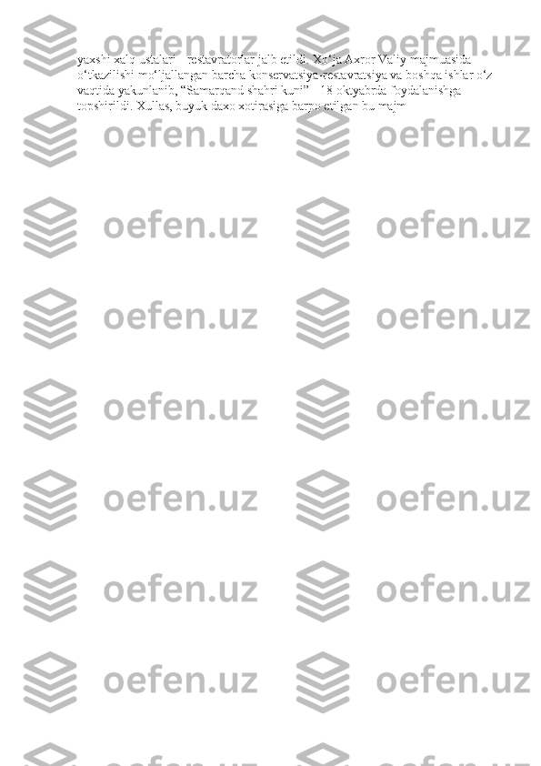 yaxshi xalq ustalari - restavratorlar jalb etildi. Xo‘ja Axror Valiy majmuasida 
o‘tkazilishi mo‘ljallangan barcha konservatsiya-restavratsiya va boshqa ishlar o‘z 
vaqtida yakunlanib, “Samarqand shahri kuni” - 18 oktyabrda foydalanishga 
topshirildi. Xullas, buyuk daxo xotirasiga barpo etilgan bu majm 