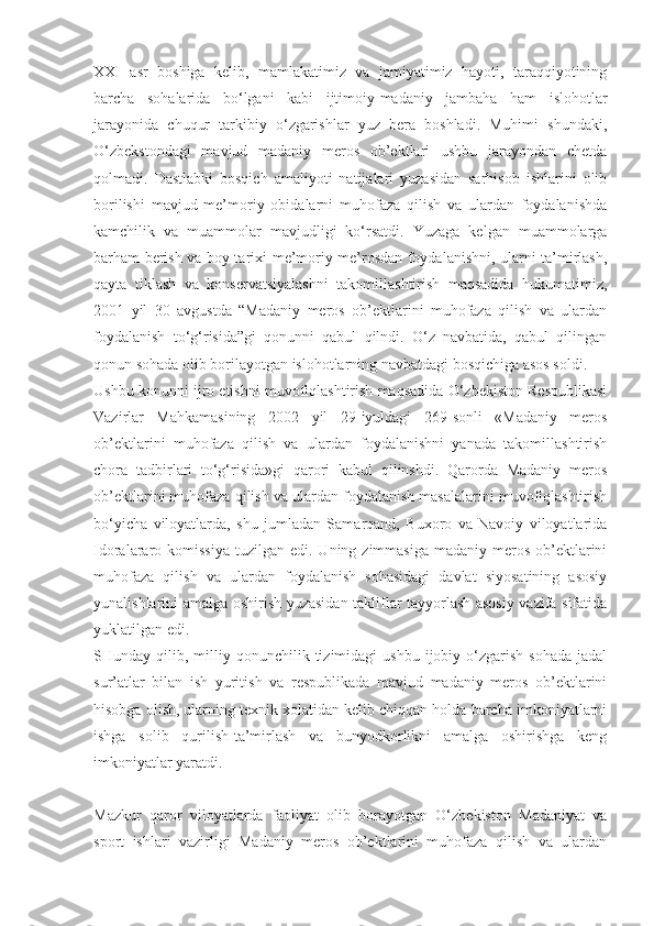 XXI   asr   boshiga   kelib,   mamlakatimiz   va   jamiyatimiz   hayoti,   taraqqiyotining
barcha   sohalarida   bo‘lgani   kabi   ijtimoiy-madaniy   jambaha   ham   islohotlar
jarayonida   chuqur   tarkibiy   o‘zgarishlar   yuz   bera   boshladi.   Muhimi   shundaki,
O‘zbekstondagi   mavjud   madaniy   meros   ob’ektlari   ushbu   jarayondan   chetda
qolmadi.   Dastlabki   bosqich   amaliyoti   natijalari   yuzasidan   sarhisob   ishlarini   olib
borilishi   mavjud   me’moriy   obidalarni   muhofaza   qilish   va   ulardan   foydalanishda
kamchilik   va   muammolar   mavjudligi   ko‘rsatdi.   Yuzaga   kelgan   muammolarga
barham berish va boy tarixi-me’moriy me’rosdan foydalanishni, ularni ta’mirlash,
qayta   tiklash   va   konservatsiyalashni   takomillashtirish   maqsadida   hukumatimiz,
2001   yil   30   avgustda   “Madaniy   meros   ob’ektlarini   muhofaza   qilish   va   ulardan
foydalanish   to‘g‘risida”gi   qonunni   qabul   qilndi.   O‘z   navbatida,   qabul   qilingan
qonun sohada olib borilayotgan islohotlarning navbatdagi bosqichiga asos soldi.
Ushbu konunni ijro etishni muvofiqlashtirish maqsadida O‘zbekiston Respublikasi
Vazirlar   Mahkamasining   2002   yil   29-iyuldagi   269-sonli   «Madaniy   meros
ob’ektlarini   muhofaza   qilish   va   ulardan   foydalanishni   yanada   takomillashtirish
chora   tadbirlari   to‘g‘risida»gi   qarori   kabul   qilinshdi.   Qarorda   Madaniy   meros
ob’ektlarini muhofaza qilish va ulardan foydalanish masalalarini muvofiqlashtirish
bo‘yicha   viloyatlarda,   shu   jumladan   Samarqand,   Buxoro   va   Navoiy   viloyatlarida
Idoralararo komissiya  tuzilgan  edi.  Uning zimmasiga  madaniy  meros  ob’ektlarini
muhofaza   qilish   va   ulardan   foydalanish   sohasidagi   davlat   siyosatining   asosiy
yunalishlarini amalga oshirish yuzasidan takliflar tayyorlash asosiy vazifa sifatida
yuklatilgan edi.
SHunday  qilib,  milliy  qonunchilik  tizimidagi   ushbu  ijobiy  o‘zgarish  sohada   jadal
sur’atlar   bilan   ish   yuritish   va   respublikada   mavjud   madaniy   meros   ob’ektlarini
hisobga olish, ularning texnik xolatidan kelib chiqqan holda barcha imkoniyatlarni
ishga   solib   qurilish-ta’mirlash   va   bunyodkorlikni   amalga   oshirishga   keng
imkoniyatlar yaratdi.
Mazkur   qaror   viloyatlarda   faoliyat   olib   borayotgan   O‘zbekiston   Madaniyat   va
sport   ishlari   vazirligi   Madaniy   meros   ob’ektlarini   muhofaza   qilish   va   ulardan 