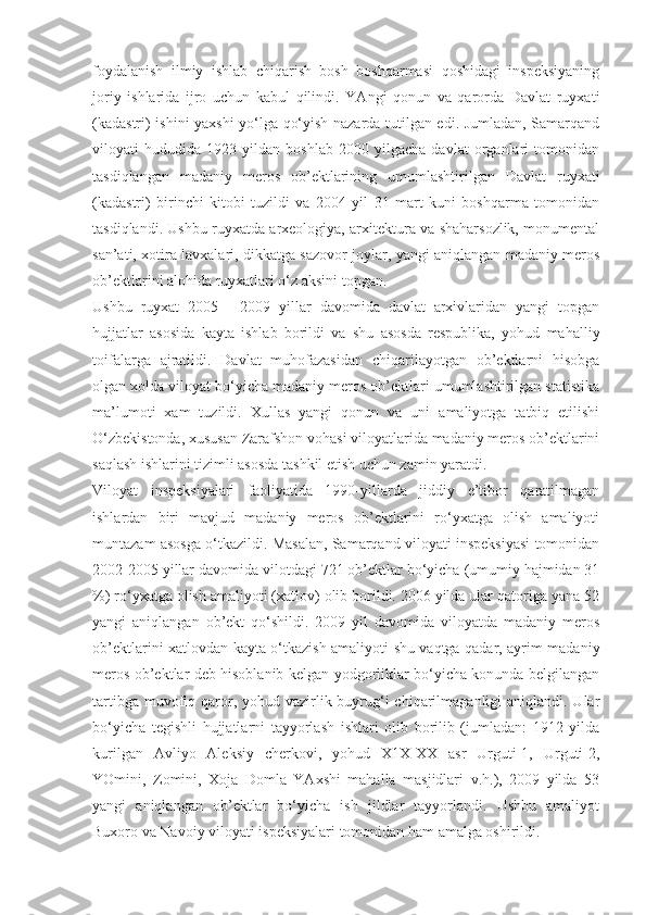 foydalanish   ilmiy   ishlab   chiqarish   bosh   boshqarmasi   qoshidagi   inspeksiyaning
joriy   ishlarida   ijro   uchun   kabul   qilindi.   YAngi   qonun   va   qarorda   Davlat   ruyxati
(kadastri) ishini yaxshi  yo‘lga qo‘yish nazarda tutilgan edi. Jumladan, Samarqand
viloyati   hududida   1923   yildan   boshlab   2000   yilgacha   davlat   organlari   tomonidan
tasdiqlangan   madaniy   meros   ob’ektlarining   umumlashtirilgan   Davlat   ruyxati
(kadastri)   birinchi   kitobi   tuzildi   va   2004   yil   31   mart   kuni   boshqarma   tomonidan
tasdiqlandi. Ushbu ruyxatda arxeologiya, arxitektura va shaharsozlik, monumental
san’ati, xotira lavxalari, dikkatga sazovor joylar, yangi aniqlangan madaniy meros
ob’ektlarini alohida ruyxatlari o‘z aksini topgan.
Ushbu   ruyxat   2005   -   2009   yillar   davomida   davlat   arxivlaridan   yangi   topgan
hujjatlar   asosida   kayta   ishlab   borildi   va   shu   asosda   respublika,   yohud   mahalliy
toifalarga   ajratildi.   Davlat   muhofazasidan   chiqarilayotgan   ob’ektlarni   hisobga
olgan xolda viloyat bo‘yicha madaniy meros ob’ektlari umumlashtirilgan statistika
ma’lumoti   xam   tuzildi.   Xullas   yangi   qonun   va   uni   amaliyotga   tatbiq   etilishi
O‘zbekistonda, xususan Zarafshon vohasi viloyatlarida madaniy meros ob’ektlarini
saqlash ishlarini tizimli asosda tashkil etish uchun zamin yaratdi.
Viloyat   inspeksiyalari   faoliyatida   1990-yillarda   jiddiy   e’tibor   qaratilmagan
ishlardan   biri   mavjud   madaniy   meros   ob’ektlarini   ro‘yxatga   olish   amaliyoti
muntazam asosga o‘tkazildi. Masalan, Samarqand viloyati inspeksiyasi tomonidan
2002-2005 yillar davomida vilotdagi 721 ob’ektlar bo‘yicha (umumiy hajmidan 31
%) ro‘yxatga olish amaliyoti (xatlov) olib borildi. 2006 yilda ular qatoriga yana 52
yangi   aniqlangan   ob’ekt   qo‘shildi.   2009   yil   davomida   viloyatda   madaniy   meros
ob’ektlarini xatlovdan kayta o‘tkazish amaliyoti shu vaqtga qadar, ayrim madaniy
meros ob’ektlar deb hisoblanib kelgan yodgorliklar bo‘yicha konunda belgilangan
tartibga muvofiq qaror, yohud vazirlik buyrug‘i  chiqarilmaganligi  aniqlandi. Ular
bo‘yicha   tegishli   hujjatlarni   tayyorlash   ishlari   olib   borilib   (jumladan:   1912   yilda
kurilgan   Avliyo   Aleksiy   cherkovi,   yohud   X1X-XX   asr   Urguti-1,   Urguti-2,
YOmini,   Zomini,   Xoja   Domla   YAxshi   mahalla   masjidlari   v.h.),   2009   yilda   53
yangi   aniqlangan   ob’ektlar   bo‘yicha   ish   jildlar   tayyorlandi.   Ushbu   amaliyot
Buxoro va Navoiy viloyati ispeksiyalari tomonidan ham amalga oshirildi. 