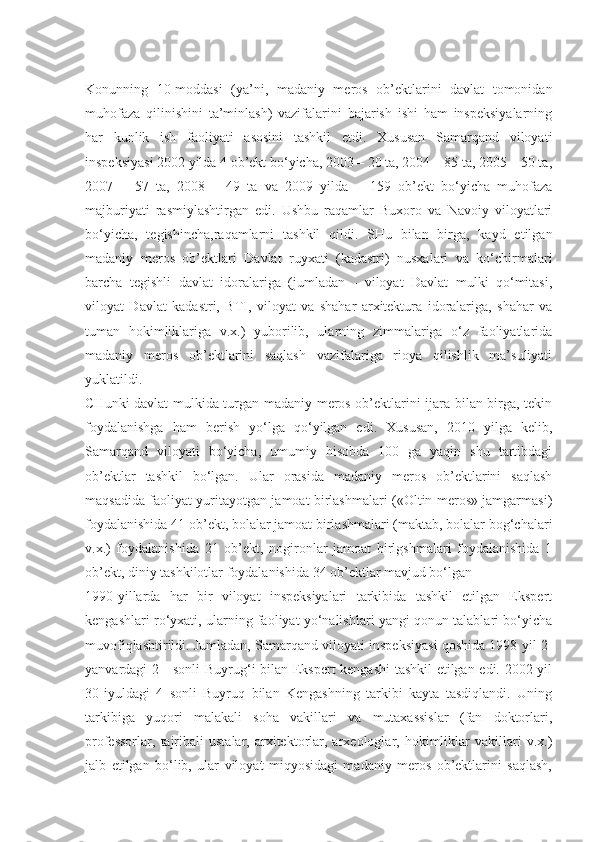 Konunning   10-moddasi   (ya’ni,   madaniy   meros   ob’ektlarini   davlat   tomonidan
muhofaza   qilinishini   ta’minlash)   vazifalarini   bajarish   ishi   ham   inspeksiyalarning
har   kunlik   ish   faoliyati   asosini   tashkil   etdi.   Xususan   Samarqand   viloyati
inspeksiyasi 2002 yilda 4 ob’ekt bo‘yicha, 2003 – 20 ta, 2004 – 85 ta, 2005 – 50 ta,
2007   –   57   ta,   2008   –   49   ta   va   2009   yilda   –   159   ob’ekt   bo‘yicha   muhofaza
majburiyati   rasmiylashtirgan   edi.   Ushbu   raqamlar   Buxoro   va   Navoiy   viloyatlari
bo‘yicha,   tegishincha,raqamlarni   tashkil   qildi.   SHu   bilan   birga,   kayd   etilgan
madaniy   meros   ob’ektlari   Davlat   ruyxati   (kadastri)   nusxalari   va   ko‘chirmalari
barcha   tegishli   davlat   idoralariga   (jumladan   -   viloyat   Davlat   mulki   qo‘mitasi,
viloyat   Davlat   kadastri,   BTI,   viloyat   va   shahar   arxitektura   idoralariga,   shahar   va
tuman   hokimliklariga   v.x.)   yuborilib,   ularning   zimmalariga   o‘z   faoliyatlarida
madaniy   meros   ob’ektlarini   saqlash   vazifalariga   rioya   qilishlik   ma’suliyati
yuklatildi.
CHunki davlat mulkida turgan madaniy meros ob’ektlarini ijara bilan birga, tekin
foydalanishga   ham   berish   yo‘lga   qo‘yilgan   edi.   Xususan,   2010   yilga   kelib,
Samarqand   viloyati   bo‘yicha,   umumiy   hisobda   100   ga   yaqin   shu   tartibdagi
ob’ektlar   tashkil   bo‘lgan.   Ular   orasida   madaniy   meros   ob’ektlarini   saqlash
maqsadida faoliyat yuritayotgan jamoat birlashmalari («Oltin meros» jamgarmasi)
foydalanishida 41 ob’ekt, bolalar jamoat birlashmalari (maktab, bolalar bog‘chalari
v.x.)   foydalanishida   21   ob’ekt,   nogironlar   jamoat   birlgshmalari   foydalanishida   1
ob’ekt, diniy tashkilotlar foydalanishida 34 ob’ektlar mavjud bo‘lgan
1990-yillarda   har   bir   viloyat   inspeksiyalari   tarkibida   tashkil   etilgan   Ekspert
kengashlari ro‘yxati, ularning faoliyat yo‘nalishlari yangi qonun talablari bo‘yicha
muvofiqlashtirildi. Jumladan, Samarqand viloyati inspeksiyasi qoshida 1998 yil 2-
yanvardagi 2 - sonli  Buyrug‘i bilan Ekspert kengashi  tashkil etilgan edi. 2002 yil
30-iyuldagi   4   sonli   Buyruq   bilan   Kengashning   tarkibi   kayta   tasdiqlandi.   Uning
tarkibiga   yuqori   malakali   soha   vakillari   va   mutaxassislar   (fan   doktorlari,
professorlar,   tajribali   ustalar,   arxitektorlar,  arxeologlar,  hokimliklar   vakillari   v.x.)
jalb   etilgan   bo‘lib,   ular   viloyat   miqyosidagi   madaniy   meros   ob’ektlarini   saqlash, 
