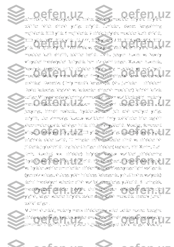 ta’mirlash,   konservatsiyalash   va   boshqa   tashkiliy   masalalar   bo‘yicha   bo‘yicha
takliflar   ishlab   chiqish   yo‘lga   qo‘yildi.   Jumladan,   ekspert   kengashining
majlislarida   2002   yilda   6   majlislarida   9   ob’ekt   bo‘yicha   masalalar   kurib   chikildi,
2003   yilda   -7/10,   2004   yilda-   11   /   44,   2005   yilda   5   /   22,   2006   yilda   5/15,   2007
yilda - 3/12, 2008 yilda - 4/22 ob’ekt va 2009 yilda 1/2ob’ektlar bo‘yicha maxsus
masalalar   kurib   chiqilib,   takliflar   berildi.   Ushbu   jarayon   Buxoro   va   Navoiy
viloyatlari   inspeksiyalari   faoliyatida   ham   o‘z   aksini   topgan.   Xususan   Buxoroda,
Navoiyda..Respublika   toifali   ob’ektlar   bo‘yicha   eng   murakkab   va   mas’uliyatli
masalalar   Madaniy   meros   ob’ektlari   ilmiy   ishlab-chiqarish   Bosh   boshqarmasi
qoshidagi   Ekspertiza   (Ilmiy-metodik   kengashi)da   (shu   jumladan   -   ob’ektlarni
Davlat   kadastriga   kirgizish   va   kadastrdan   chiqarish   masalallari)   ko‘rishi   ko‘zda
tutilgan.Viloyat inspeksiyalarining zimmasidagi muhim vazifalardan biri –madaniy
meros   ob’ektlari   holatini   muntazam   monitoringini   amalga   oshirishdir.   Bu
jarayonga,   birinchi   navbatda,   foydalanuvchilarni   jalb   etish   amaliyoti   yo‘lga
qo‘yilib,   ular   zimmasiga   kuzatuv   vazifalarini   ilmiy   tashkilotlar   bilan   tegishli
shartnomalar   asosida   kelishgan   holda   olib   borish   yuklatildi.   Masalan,   Samarqand
viloyati   inspeksiyasi   tomonidan   2002   yildan   2010   yilga   qadar   255   texnik   xolati
to‘g‘risida   aktlar   tuzildi,   10   mingdan   ortik   fotosuratlar   olindi   va   ob’ektlar   ish
jildlarida joylashtirildi. Eng baland bo‘lgan ob’ektlar (Registon, Bibi-Xonim, Guri-
Emir,   Ruxobod   v.x.   ob’ektlar)   bo‘yicha   kuzatuv   vazifalari   ob’ektlarning
foydalanuvchilar tomonidan olib borildi. Bundan tashqari, boshqa ob’ektlar egalari
va foydalanuvchilar tomonlaridan ob’ektning holati o‘zgarayotganligini sezilganda
(yaroqsiz xolatga, shularga yakin holatlarga kelaetganda, yohud boshqa vaziyatda)
darhol   inspeksiyani   xabardor   qilish   vazifasi   zimmalariga   yuklatildi.   SHuningdek,
inspeksiyalarda   ob’ektlar   bo‘yicha   aholi   tomonidan   shoshilinch   ma’lumotlar
yig‘ish,   kelgan   xabarlar   bo‘yicha   tezkor   chora   kurish   maqsadida   operativ   jurnali
tashkil etilgan .
Muhimi   shundaki,   madaniy   meros   ob’ektlarining   xolati   ustidan   nazorat   faqatgina
ob’ekt   egalari   yoki   foydalanuvchilar   emas,   balki   birinchi   navbatda,   inspeksiyalar
tomonidan  o‘rganilib,   ularning   zarur   hujjatlari   amaliyoti   tashkil   etilgan.   Masalan, 