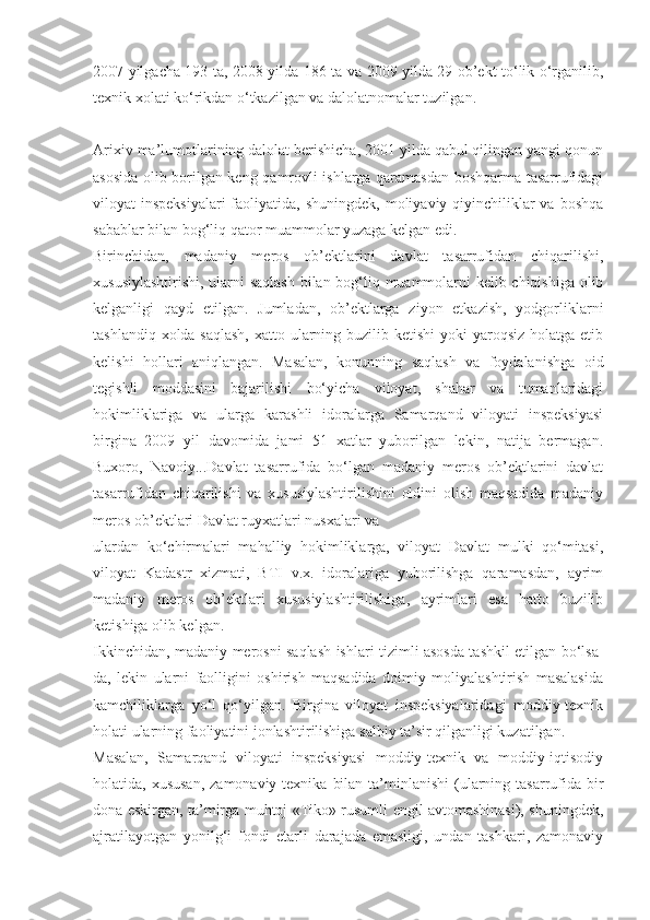 2007 yilgacha 193 ta, 2008 yilda-186 ta va 2009 yilda 29 ob’ekt to‘lik o‘rganilib,
texnik xolati ko‘rikdan o‘tkazilgan va dalolatnomalar tuzilgan.
Arixiv ma’lumotlarining dalolat berishicha, 2001 yilda qabul qilingan yangi qonun
asosida olib borilgan keng qamrovli ishlarga qaramasdan boshqarma tasarrufidagi
viloyat  inspeksiyalari  faoliyatida, shuningdek,  moliyaviy qiyinchiliklar  va boshqa
sabablar bilan bog‘liq qator muammolar yuzaga kelgan edi.
Birinchidan,   madaniy   meros   ob’ektlarini   davlat   tasarrufidan   chiqarilishi,
xususiylashtirishi, ularni saqlash bilan bog‘liq muammolarni kelib chiqishiga olib
kelganligi   qayd   etilgan.   Jumladan,   ob’ektlarga   ziyon   etkazish,   yodgorliklarni
tashlandiq xolda saqlash,  xatto ularning buzilib ketishi  yoki  yaroqsiz holatga etib
kelishi   hollari   aniqlangan.   Masalan,   konunning   saqlash   va   foydalanishga   oid
tegishli   moddasini   bajarilishi   bo‘yicha   viloyat,   shahar   va   tumanlaridagi
hokimliklariga   va   ularga   karashli   idoralarga   Samarqand   viloyati   inspeksiyasi
birgina   2009   yil   davomida   jami   51   xatlar   yuborilgan   lekin,   natija   bermagan.
Buxoro,   Navoiy...Davlat   tasarrufida   bo‘lgan   madaniy   meros   ob’ektlarini   davlat
tasarrufidan   chiqarilishi   va   xususiylashtirilishini   oldini   olish   maqsadida   madaniy
meros ob’ektlari Davlat ruyxatlari nusxalari va
ulardan   ko‘chirmalari   mahalliy   hokimliklarga,   viloyat   Davlat   mulki   qo‘mitasi,
viloyat   Kadastr   xizmati,   BTI   v.x.   idoralariga   yuborilishga   qaramasdan,   ayrim
madaniy   meros   ob’ektlari   xususiylashtirilishiga,   ayrimlari   esa   hatto   buzilib
ketishiga olib kelgan.
Ikkinchidan, madaniy merosni saqlash ishlari tizimli asosda tashkil etilgan bo‘lsa-
da,   lekin   ularni   faolligini   oshirish   maqsadida   doimiy   moliyalashtirish   masalasida
kamchiliklarga   yo‘l   qo‘yilgan.   Birgina   viloyat   inspeksiyalaridagi   moddiy-texnik
holati ularning faoliyatini jonlashtirilishiga salbiy ta’sir qilganligi kuzatilgan.
Masalan,   Samarqand   viloyati   inspeksiyasi   moddiy-texnik   va   moddiy-iqtisodiy
holatida, xususan,  zamonaviy texnika  bilan  ta’minlanishi  (ularning tasarrufida bir
dona eskirgan, ta’mirga muhtoj «Tiko» rusumli engil avtomashinasi), shuningdek,
ajratilayotgan   yonilg‘i   fondi   etarli   darajada   emasligi,   undan   tashkari,   zamonaviy 