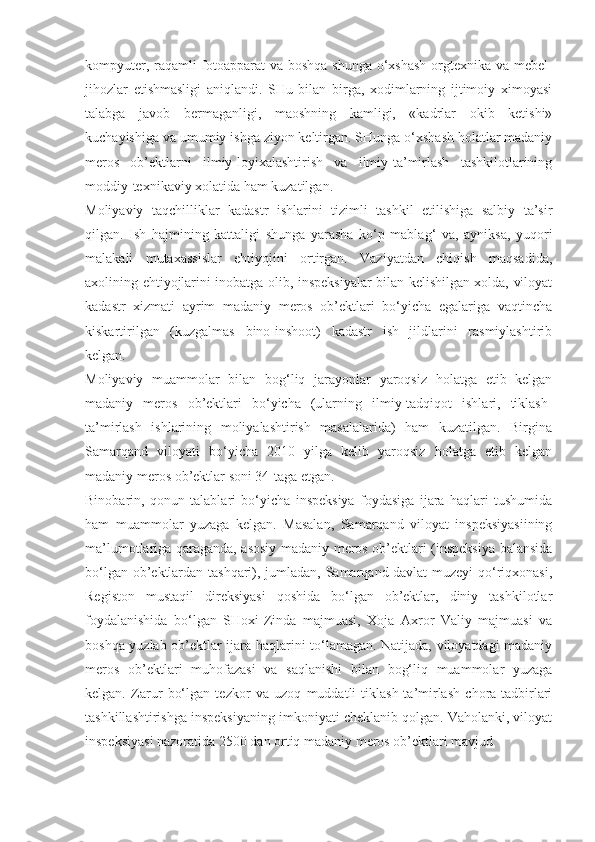 kompyuter, raqamli fotoapparat  va boshqa shunga o‘xshash orgtexnika va mebel-
jihozlar   etishmasligi   aniqlandi.   SHu   bilan   birga,   xodimlarning   ijtimoiy   ximoyasi
talabga   javob   bermaganligi,   maoshning   kamligi,   «kadrlar   okib   ketishi»
kuchayishiga va umumiy ishga ziyon keltirgan. SHunga o‘xshash holatlar madaniy
meros   ob’ektlarni   ilmiy-loyixalashtirish   va   ilmiy-ta’mirlash   tashkilotlarining
moddiy-texnikaviy xolatida ham kuzatilgan.
Moliyaviy   taqchilliklar   kadastr   ishlarini   tizimli   tashkil   etilishiga   salbiy   ta’sir
qilgan.   Ish   hajmining   kattaligi   shunga   yarasha   ko‘p   mablag‘   va,   ayniksa,   yuqori
malakali   mutaxassislar   ehtiyojini   ortirgan.   Vaziyatdan   chiqish   maqsadida,
axolining ehtiyojlarini inobatga olib, inspeksiyalar bilan kelishilgan xolda, viloyat
kadastr   xizmati   ayrim   madaniy   meros   ob’ektlari   bo‘yicha   egalariga   vaqtincha
kiskartirilgan   (kuzgalmas   bino-inshoot)   kadastr   ish   jildlarini   rasmiylashtirib
kelgan.
Moliyaviy   muammolar   bilan   bog‘liq   jarayonlar   yaroqsiz   holatga   etib   kelgan
madaniy   meros   ob’ektlari   bo‘yicha   (ularning   ilmiy-tadqiqot   ishlari,   tiklash-
ta’mirlash   ishlarining   moliyalashtirish   masalalarida)   ham   kuzatilgan.   Birgina
Samarqand   viloyati   bo‘yicha   2010   yilga   kelib   yaroqsiz   holatga   etib   kelgan
madaniy meros ob’ektlar soni 34-taga etgan.
Binobarin,   qonun   talablari   bo‘yicha   inspeksiya   foydasiga   ijara   haqlari   tushumida
ham   muammolar   yuzaga   kelgan.   Masalan,   Samarqand   viloyat   inspeksiyasiining
ma’lumotlariga qaraganda, asosiy madaniy meros ob’ektlari (inspeksiya balansida
bo‘lgan ob’ektlardan tashqari), jumladan, Samarqand davlat muzeyi qo‘riqxonasi,
Registon   mustaqil   direksiyasi   qoshida   bo‘lgan   ob’ektlar,   diniy   tashkilotlar
foydalanishida   bo‘lgan   SHoxi-Zinda   majmuasi,   Xoja   Axror   Valiy   majmuasi   va
boshqa yuzlab ob’ektlar ijara haqlarini to‘lamagan. Natijada, viloyatdagi madaniy
meros   ob’ektlari   muhofazasi   va   saqlanishi   bilan   bog‘liq   muammolar   yuzaga
kelgan.   Zarur   bo‘lgan   tezkor   va   uzoq   muddatli   tiklash-ta’mirlash   chora-tadbirlari
tashkillashtirishga inspeksiyaning imkoniyati cheklanib qolgan. Vaholanki, viloyat
inspeksiyasi nazoratida 2500 dan ortiq madaniy meros ob’ektlari mavjud 