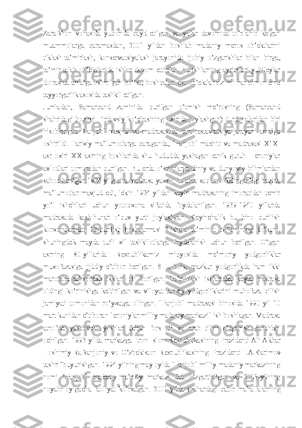 Zarafshon   vohasida   yuqorida   qayd   etilgan   va   yillar   davomida   to‘planib   kelgan
muammolarga   qaramasdan,   2001   yildan   boshlab   madaniy   meros   ob’ektlarini
tiklash-ta’mirlash,   konservatsiyalash   jarayonida   ijobiy   o‘zgarishlar   bilan   birga,
ta’mir  talab ob’ektlarida ishlar  davom  ettirildi. Bu ishlarning ayrimlari  yubileylar
doirasida amalga oshirilgan bo‘lsa, boshqalari esa ob’ektlar tizimli har tomonlama
tayyorgarlik asosida tashkil etilgan.
Jumladan,   Samarqand   zaminida   qurilgan   o‘tmish   me’rosning   (Samarqand
shahridagi   hozirgi   Firdavsiy   ko‘chasining   oxirida   joylashgan)   durdonalaridan   biri
hisoblangan   "Panjob"   masjidi   va   madrasasida   ham   restavratsiya   jarayoni   amalga
oshirildi. Tarixiy ma’lumotlarga qaraganda, "Panjob" machiti  va  madrasasi  X1X-
asr   oxiri   XX   asrning   boshlarida   shu   hududda   yashagan   etnik   guruh   -   eroniylar
avlodlari  tomonidan qurilgan. Bu erda o‘smirlarga diniy va dunyoviy bilimlardan
saboq berilgan.1924 yilgacha madrasa yaxshi holatda saqlanib kelinganligi haqida
ma’lumotlar   mavjud   edi,   lekin   1924   yildan   keyin   madrasaning   imoratidan   temir
yo‘l   ishchilari   uchun   yotoqxona   sifatida   foydalanilgan.   1939-1940   yillarda
madrasada   kasb-hunar   o‘quv   yurti   joylashgan.   Keyinchalik   bu   bino   qurilish
korxonalaridan   12-qurilish   boshqarmasi   3-ishchi   ta’minot   bo‘limining   do‘koni,
shuningdek   mayda   turli   xil   tashkilotlarga   foydalanish   uchun   berilgan.   O‘tgan
asrning   80-yillarida   Respublikamiz   miqyosida   me’moriy   yodgorliklar
muxofazasiga   jiddiy   e’tibor   berilgan.   SHu   bois,   mazkur   yodgorlikda   ham   ikki
marotaba   ta’mirlash   ishlari   oli   borilgan.   Ta’mirlash   ishlaridan   keyin   madrasa
oldingi   ko‘rinishga   keltirilgan   va   viloyat   tarixiy   yodgorliklarini   muhofaza   qilish
jamiyati   tomonidan   ro‘yxatga   olingan.   "Panjob"   madrasasi   binosida   1990   yil   10
mart kunidan e’tiboran "eroniylar milliy madaniy markazi" ish boshlagan. Madrasa
atrofida   yashovchi   yoshlar   uchun   fors   tili   va   arab   tilini   o‘rganish   guruhlari
ochilgan. 1993 yilda markazga Eron Islom Respublikasining Prezidenti Ali Akbar
Hoshimiy-Rafsanjoniy   vo   O‘zbekiston   Respublikasining   Prezidenti   I.A.Karimov
tashrif buyurishgan. 1994-yilning may oyida "Panjob" milliy-madaniy markazining
nomi   "Panjob"   madaniy-ma’rifiy   markazi   deb   o‘zgartirilgan   va   2001-yilning
noyabr   oyigacha   faoliyat   ko‘rsatgan.   2001   yilda   shahardagi   qator   mahallalarning 