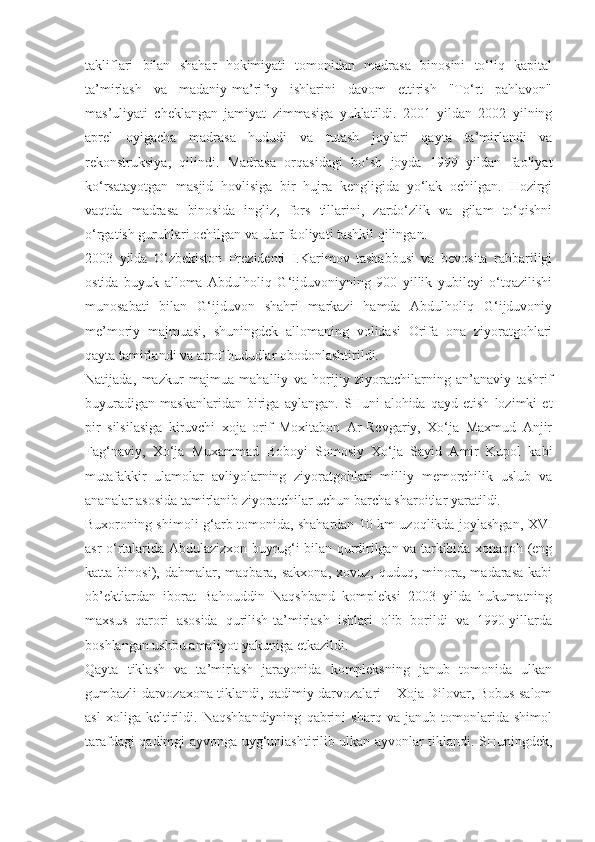 takliflari   bilan   shahar   hokimiyati   tomonidan   madrasa   binosini   to‘liq   kapital
ta’mirlash   va   madaniy-ma’rifiy   ishlarini   davom   ettirish   "To‘rt   pahlavon"
mas’uliyati   cheklangan   jamiyat   zimmasiga   yuklatildi.   2001   yildan   2002   yilning
aprel   oyigacha   madrasa   hududi   va   tutash   joylari   qayta   ta’mirlandi   va
rekonstruksiya,   qilindi.   Madrasa   orqasidagi   bo‘sh   joyda   1999   yildan   faoliyat
ko‘rsatayotgan   masjid   hovlisiga   bir   hujra   kengligida   yo‘lak   ochilgan.   Hozirgi
vaqtda   madrasa   binosida   ingliz,   fors   tillarini,   zardo‘zlik   va   gilam   to‘qishni
o‘rgatish guruhlari ochilgan va ular faoliyati tashkil qilingan.
2003   yilda   O‘zbekiston   Prezidenti   I.Karimov   tashabbusi   va   bevosita   rahbariligi
ostida   buyuk   alloma   Abdulholiq   G‘ijduvoniyning   900   yillik   yubileyi   o‘tqazilishi
munosabati   bilan   G‘ijduvon   shahri   markazi   hamda   Abdulholiq   G‘ijduvoniy
me’moriy   majmuasi,   shuningdek   allomaning   volidasi   Orifa   ona   ziyoratgohlari
qayta tamirlandi va atrof hududlar obodonlashtirildi.
Natijada,   mazkur   majmua   mahalliy   va   horijiy   ziyoratchilarning   an’anaviy   tashrif
buyuradigan   maskanlaridan   biriga   aylangan.   SHuni   alohida   qayd   etish   lozimki   et
pir   silsilasiga   kiruvchi   xoja   orif   Moxitabon   Ar-Revgariy,   Xo‘ja   Maxmud   Anjir
Fag‘naviy,   Xo‘ja   Muxammad   Boboyi   Somosiy   Xo‘ja   Sayid   Amir   Kupol   kabi
mutafakkir   ulamolar   avliyolarning   ziyoratgohlari   milliy   memorchilik   uslub   va
ananalar asosida tamirlanib ziyoratchilar uchun barcha sharoitlar yaratildi.
Buxoroning shimoli-g‘arb tomonida, shahardan 10 km uzoqlikda joylashgan, XVI
asr o‘rtalarida Abdulazizxon buyrug‘i bilan qurdirilgan va tarkibida xonaqoh (eng
katta  binosi),  dahmalar,  maqbara,  sakxona,   xovuz,  quduq,  minora,  madarasa  kabi
ob’ektlardan   iborat   Bahouddin   Naqshband   kompleksi   2003   yilda   hukumatning
maxsus   qarori   asosida   qurilish-ta’mirlash   ishlari   olib   borildi   va   1990-yillarda
boshlangan ushbu amaliyot yakuniga etkazildi.
Qayta   tiklash   va   ta’mirlash   jarayonida   kompleksning   janub   tomonida   ulkan
gumbazli darvozaxona tiklandi, qadimiy darvozalari – Xoja Dilovar, Bobus salom
asl   xoliga   keltirildi.   Naqshbandiyning   qabrini   sharq   va   janub   tomonlarida   shimol
tarafdagi qadimgi ayvonga uyg‘unlashtirilib ulkan ayvonlar tiklandi. SHuningdek, 