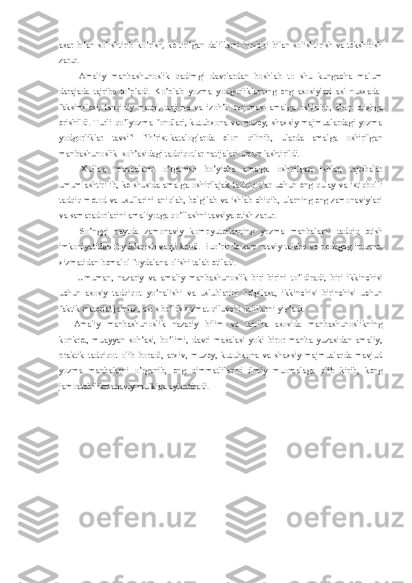 asar bilan  solishtirib  ko’rish, keltirilgan  dalillarni  bir-biri  bilan solishtirish  va tekshirish
zarur. 
  Amaliy   manbashunoslik   qadimgi   davrlardan   boshlab   to   shu   kungacha   malum
darajada   tajriba   to’pladi.   Ko’plab   yozma   yodgorliklarning   eng   asosiylari   asl   nusxada-
faksimilesi,   tanqidiy   matni,   tarjima   va   izoh’li   tarjimasi   amalga   oshirilib,   chop   etishga
erishildi. Turli qo’lyozma fondlari, kutubxona va muzey, shaxsiy majmualardagi yozma
yodgorliklar   tavsifi   fih’rist-kataloglarda   elon   qilinib,   ularda   amalga   oshirilgan
manbashunoslik  soh’asidagi tadqiqotlar natijalari umumlashtirildi. 
  Xullas,   manbalarni   o’rganish   bo’yicha   amalga   oshirilgan   ishlar,   tajribalar
umumlashtirilib, kelshusida amalga oshirilajak tadqiqotlar  uchun eng qulay va istiqbolli
tadqiq metod va usullarini aniqlab, belgilab va ishlab chiqib, ularning eng zamonaviylari
va samaradorlarini amaliyotga qo’llashni tavsiya etish zarur. 
  So’nggi   paytda   zamonaviy   kompyuterlarning   yozma   manbalarni   tadqiq   etish
imkoniyatidan foydalanish vaqti keldi. Buo’rinda zamonaviy talaba va pedagog inturnet
xizmatidan bemalol foydalana olishi talab etiladi. 
  Umuman,   nazariy   va   amaliy   manbashunoslik   biri-birini   to’ldiradi,   biri   ikkinchisi
uchun   asosiy   tadqiqot   yo’nalishi   va   uslublarini   belgilasa,   ikkinchisi   birinchisi   uchun
faktik material jamlab, asos bo’lib xizmat qiluvchi dalillarni yig’adi. 
Amaliy   manbashunoslik   nazariy   bilim   va   tajriba   asosida   manbashunoslikning
konkret,   muayyan   soh’asi,   bo’limi,   davri   masalasi   yoki   biror   manba   yuzasidan   amaliy,
praktik   tadqiqot   olib   boradi,   arxiv,   muzey,   kutubxona   va   shaxsiy   majmualarda   mavjud
yozma   manbalarni   o’rganib,   eng   qimmatlilarini   ilmiy   muomalaga   olib   kirib,   keng
jamoatchilikmanaviy mulkiga aylantiradi. 