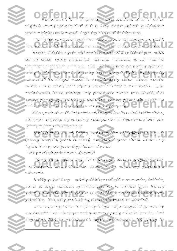                 Manbashunoslik   fanini   o’rganishdan   maqsad   talabalarda   ushbu   fan   soh’asi
to’g’risida   umumiy   tushuncha   h’osil   qilish   va   ularda   qiziqish   uyg’otish   va   O’zbekiston
tarixini manbalar asosida mustaqil o’rganishga h’arakat qildirishdan iborat. 
             Tarixiy  fakt  va  voqealar  bayoni  inson xarakteri,  malumot beruvchi  shaxs, guruh’,
firqa, sulola, mazh’ab va mamlakatlar manfaati yo’lida turlicha talqin qilinishi mumkin. 
       Masalan, O’zbekiston yaqin tarixi mamlakatimizning X1X asr ikkinchi yarmi va XX
asr   boshlaridagi   siyosiy   voqealar   turli   davrlarda,   manbalarda   va   turli   mualliflar
tomonidan  turlicha   talqin   qilinmoqda.   Bular  o’z   davrida   yaratilgan   yo zma   yo dgorliklar,
tarixiy   ’ujjatlar   va   solnomalarda   qanday   ba yo n   qilingan?   Sho’ro   davrida   qanday
tushuntirildi?   Va   nih’oyati   mustaqillik   sharoitida   tarixiy   adolatni   tiklash,   manbalar
asosida   xolis   va   obektiv   bo’lib   o’tgan   voqealarni   bilishimiz   mumkin   vakerak.   Bu   esa
manbashunoslik   fanisiz,   anbalarga   ilmiy   yondoshuvsiz   mumkin   emas.   Chunki,   o’sha
davrdagi yozma yodgorliklar aksariyati arab alifbosi asosidagi yozuvimizda, bir qismi rus
tilida h’am bitilgan va o’sha davrga xos tarixiy xususiyatlarga ega. 
       Xulosa, manbashunoslik faniyurtimiz tarixi to’g’risida xolis va obektiv bilim olishga,
o’zligimizni   anglashga,   boy   va   qadimiy   madaniyatimizni   bilishga   xizmat   qiluvchi   tarix
fanining muh’im soh’alaridan biridir. 
             Manbashunoslik fani tarix ilmining asosiy va muh’im soh’alaridan biri bo’lib, turli
(moddiy,   etnografik,   yozma   va   boshqa)   manbalarni   o’rganish   h’amda   ulardan   ilmiy
foydalanishning nazariyva amaliy jih’atlarini o’rganadi. 
  Tarixiy manba deganda nimani tushunamiz? 
          Tarixiy   manba   deganda   uzoq   o’tmishdan   qolgan,   tabiat   va   jamiyatning   malum
bosqichdagi   kechmishini   o’zida   aks   ettirgan   moddiy   va   manaviy   yodgorliklarni
tushunamiz. 
          Moddiy   yodgorliklarga   -   qadimiy   obidalar,manzilgoh’lar   va   mozarlar,   shah’arlar,
qasrlar   va   qalalar   xarobalari,   uy-ro’zg’or   buyumlari   va   boshqalar   kiradi.   Manaviy
yodgorliklar deganda qadimgi  yozuvlar, xalq og’zaki ijodi namunalari, afsonalar, yozma
yodgorliklar – bitik, qo’lyozma kitob, hujjatlar va arxiv materiallari tushuniladi. 
            Umuman,   tarixiy   manba   inson   ijtimoiy   faoliyati   natijasidapaydo   bo’lgan   va   uning
xususiyatlarini o’zida aks ettirgan moddiy va manaviy yodgorliklardan iboratdir. Ularni
o’rganadigan   fanni   biz   manbashunoslik   deymiz.   Manbashunoslik   fani   ijtimoiy   fan
  