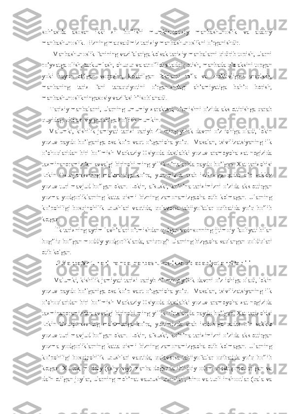 soh’asida   asosan   ikki   xil   bo’lishi   mumkin-tarixiy   manbashunoslik   va   adabiy
manbashunoslik. Bizning maqsadimiz tarixiy manbashunoslikni o’rganishdir. 
      Manbashunoslik fanining vazifalariga kelsak tarixiy manbalarni qidirib topish, ularni
ro’yxatga olish, turkumlash, chuqur va atroflicha tadqiq etish, manbada o’z aksini topgan
yoki   bayon   etilgan   voqealar,   keltirilgan   faktlarni   to’la   va   obektivligini   aniqlash,
manbaning   tarix   fani   taraqqiyotini   o’rganishdagi   ah’amiyatiga   bah’o   berish,
manbashunoslikningasosiy vazifasi h’isoblanadi.  
       Tarixiy manbalarni, ularning umumiy xarakteri, o’tmishni o’zida aks ettirishga qarab
quyidagi olti asosiy guruh’ga bo’lish mumkin. 
      Malumki,   kishilik   jamiyati   tarixi   qariyb   40   ming   yillik   davrni   o’z   ichiga   oladi,   lekin
yozuv   paydo   bo’lganiga   esa   ko’p   vaqt   o’tganicha   yo’q.     Masalan,   tsivilizatsiyaning   ilk
o’choqlaridan   biri   bo’lmish   Markaziy   Osiyoda   dastlabki   yozuv   arameycha   xat   negizida
taxminaneramizdan avvalgi birinchi ming yillik o’rtalarida paydo bo’lgan. Xat tarixchisi
Erkin   Oxunjonovning   malumotiga   ko’ra,   yurtimizda   arab   istilosiga   qadar   o’n   sakkiz
yozuv  turi   mavjud  bo’lgan  ekan.  Lekin,  afsuski,  ko’h’na  tariximizni  o’zida  aks  ettirgan
yozma   yodgorliklarning   katta   qismi   bizning   zamonamizgacha   etib   kelmagan.   Ularning
ko’pchiligi   bosqinchilik   urushlari   vaqtida,   qolaversa   tabiiyofatlar   oqibatida   yo’q   bo’lib
ketgan. 
        İlk tarixning ayrim lavh’alari o’tmishdan qolgan va insonning ijtimoiy faoliyati bilan
bog’liq bo’lgan moddiy yodgorliklarda, aniqrog’i ularning bizgacha saqlangan qoldiqlari
etib kelgan. 
       I.2   Manbalar turlari  hamda manbashunoslikka oid adabiyotlarni tahlili
       Malumki, kishilik jamiyati tarixi qariyb 40 ming yillik davrni o’z ichiga oladi, lekin
yozuv   paydo   bo’lganiga   esa   ko’p   vaqt   o’tganicha   yo’q.     Masalan,   tsivilizatsiyaning   ilk
o’choqlaridan   biri   bo’lmish   Markaziy   Osiyoda   dastlabki   yozuv   arameycha   xat   negizida
taxminaneramizdan avvalgi birinchi ming yillik o’rtalarida paydo bo’lgan. Xat tarixchisi
Erkin   Oxunjonovning   malumotiga   ko’ra,   yurtimizda   arab   istilosiga   qadar   o’n   sakkiz
yozuv  turi   mavjud  bo’lgan  ekan.  Lekin,  afsuski,  ko’h’na  tariximizni  o’zida  aks  ettirgan
yozma   yodgorliklarning   katta   qismi   bizning   zamonamizgacha   etib   kelmagan.   Ularning
ko’pchiligi   bosqinchilik   urushlari   vaqtida,   qolaversa   tabiiyofatlar   oqibatida   yo’q   bo’lib
ketgan. Xullas, moddiy (ashyoviy) manba deganda ibtidoiy odamlar istiqomat qilgan va
dafn  etilgan joylar, ularning meh’nat vaurush qurollari, bino va turli  inshootlar (qala va 