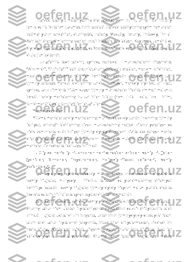               Og’zaki   adabiyot   madaniyatning   eng   qadimgi   qismi   bo’lib,   uning   ildizi   ibtidoiy
jamoa va ilk feodalizm tuzumiga borib taqaladi. Og’zaki adabiyotning ayrim namunalari
qadimgi   yunon   tarixchilari,   shuningdek,   Tabariy,   Masudiy,   Beruniy,   Firdavsiy,   İbn   al-
Asir kabi sharq olimlarining asarlari orqali bizgacha etib kelgan. Kayumars, Jamshid va
Siyovush h’aqidagi afsonalar, Amort va Sparetra, To’maris va Shiroq h’aqidagi qissalar
shular jumlasidandir. 
            Urug’chilik   davri   tarixini,   ayniqsa,   patriarxal   –   munosabatlarini   o’rganishda
“Alpomish”, “Go’ro’g’li” kabi dostonlar,shuningdek, xalq ertaklari, marosim qo’shiqlari,
matal   va   topishmoqlarning   roli   h’am   benih’oyat     kattadir.   Bu   xalq   durdonalari   turli
ijtimoiy   tabaqaga   mansub   kishilarning   turish   –   turmushi,   manaviy   qiyofasi,   urf-odati,
ayniqsa, uzoq o’tmishda h’ukm surgan ijtimoiy munosabatlar h’aqida qimmatli malumot
beradi.   Tarixiy   manbalarning   bu   turi   bilan   folklor   (nem.   Folk   –   xalq,   lore   –   bilim;
donishmandlik, xalq donoligi) fani shug’ullanadi. 
      Yozma manbalar 
         YOzma manbalar tarixiy manbalarning muh’im va asosiy turidir. İnsonning ijtimoiy
faoliyati,   aniqrog’i   kishilarning   o’zaro   munosabatining   natijasi   o’laroq   yaratilgan   va
o’sha   zamonlarda   sodir   bo’lgan   ijtimoiy-siyosiy   voqealarni   o’zida   aks   ettirgan   manba
sifatida   o’rta   asr   (U1-X1X   asrlar)   tarixini   o’rganishda   muh’im   o’rin   tutadi.   YOzma
manbalar o’z navbatida ikki turga bo’linadi: 
        1.   Oliy   va   mah’alliy   h’ukmdorlar   mah’kamasidan   chiqqan   rasmiy   h’ujjatlar
(yorliqlar,   farmonlar,   inoyatnomalar,   moliyaviy-h’isobot   daftarlari,   rasmiy
yozishmalar). 
          İjtimoiy-siyosiy,   ayniqsa,   iqtisodiy   munosabatlarga   oid   masalalarni   o’rganishda
rasmiy   h’ujjatlar,   moliyaviy   -   h’isobot   daftarlari   va   yozishmalarning   ah’amiyati
benih’oya   kattadir.   Rasmiy   h’ujjatlar   ijtimoiy-siyosiy   h’ayotni   malum   yuridik   shaklda
bevosita va ko’p h’ollallarda aynan qayd etishi bilan qimmatlidir. 
      Lekin ularning orasida, ayniqsa, rasmiy yozishmalarda soh’talari h’am uchrab turadi.
Shuning   uchun   h’am   ulardan   foydalanilganda   diqqat-etibor   va   zo’r   eh’tiyotkorlik   talab
qilinadi. Hujjatlar ustida ish olib borganda, undan biron ijtimoiysiyosiy voqea yoki faktni
talqin   etish   uchun   foydalanish   jarayonida,   bittasi   bilan   kifoyalanmasdan,   o’xshash   bir
necha   h’ujjat,   manbalarni   qo’shib   o’rganmoq   zarur,   chunki   bitta   h’ujjatda   faqat   bir
kelishuv   yoki   fakt   ustida   gap   boradi.   Shuning   uchun   faqat   bir   h’ujjat   bilan   malum 