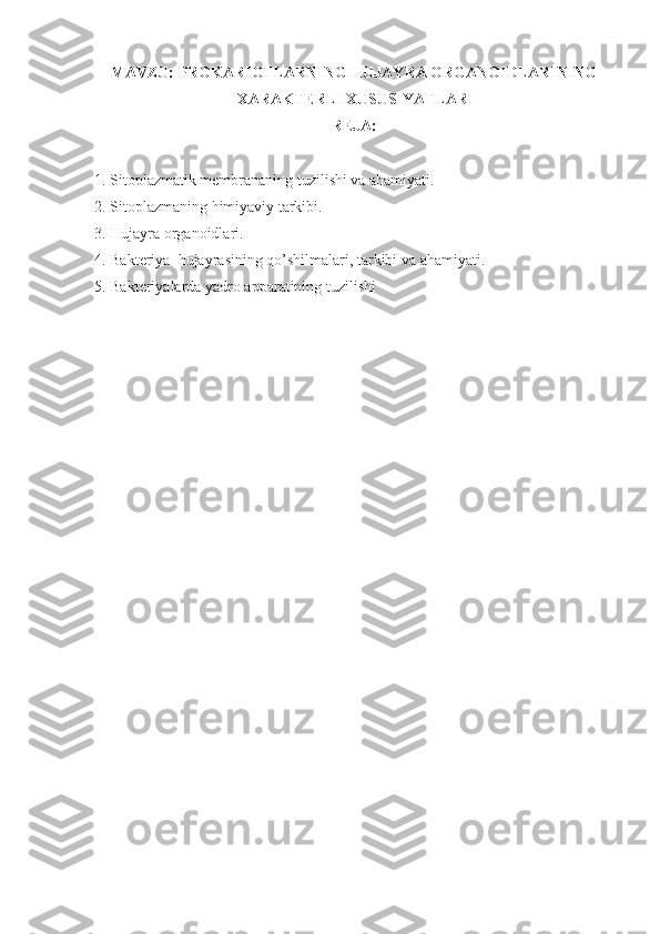 MAVZU:   PROKARIOTLARNING HUJAYRA ORGANOIDLARINING
 XARAKTERLI XUSUSIYATLARI
REJA:
1. Sitoplazmatik membrananing tuzilishi va ahamiyati.
2. Sitoplazmaning himiyaviy tarkibi.
3. Hujayra organoidlari.
4. Bakteriya  hujayrasining qo’shilmalari, tarkibi va ahamiyati.
5. Bakteriyalarda yadro apparatining tuzilishi 