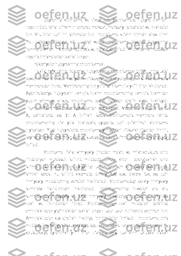               Hujayraning   sitoplazma   va   o’zagi   bor.   Sitoplazmada   hujayra   qismlari-
organoidlar,   ichki   to’rsimon   apparat   markazi,   markaziy   tanachalar   va   boshqalar
bor.   Shu   bilan   turli   hil   kiritmalar   bor.   Protoplazma   so’zini   birinchi   chex   olimi
Ya.I.Purkinye   ishlatgan   edi.   Hozirgi   vaqtda   protoplazma   deganda   hujayraning
hamma qismlari   – sitoplazma,   o’zak  va  po’st  tushuniladi.  Protoplazma  murakkab
organik birikmalardan tashkil topgan.
       Bakteriyalar hujayrasining protoplazmasi.
          Tashki po’st ichida bakteriya hujayrasining protoplazmasi bo’lib, uning ustki
qavati   birmuncha   qalin   va   yarim   o’tkazgich   hususiyatiga   ega.   Bu   sitoplazmatik
membranadan iborat. Membrananing bor yo’qligi plazmoliz yo’li bilan isbotlanadi.
Agar   bakteriya   hujayrasini   osmotik   bosimi   protoplazmaning   osmotik   bosimidan
yuqori   eritmaga   solsak,   protoplazma   tashqi   po’stdan   ajralib   siqila   boshlaydi.
Plazmoliz ham membrananing borligidan darak beradi. Membrananing qalinligi 30
A,   achitkilarda   esa   50   A   bo’lishi   kerak.   Sitoplazmatik   membrana   ichida
protoplazmaning   o’zi   yoki   boshqacha   aytganda   turli   qo’shilmali   sitoplazma
joylashgan. Yosh hujayralarda protoplazma yorug’likni o’tkazish jihatidan bir hil,
keyinchalik esa unda mikroskopda kuzatganda oson ko’rinadigan vakuolalar paydo
bo’ladi. 
              Sitoplazma   fiziko-ximiyaviy   jihatdan   makro   va   mikrostruktura   aniq
ifodalangan   murakkab   kolloid   moddadir.   Uning   sirtqi     taranglashishi   aniq
ko’rinadi.   U   suv   bilan   aralashganligi   uchun   uni   kam   bo’rtadigan   kolloidlarga
kiritish   kerak.   Bu   kolloid   sistemada   doimiy   faza   suv,   dispers   faza   esa   turli
himiyaviy   moddalarning   zarralari   hisoblanadi.   Sitoplazmadagi   asosiy   himiyaviy
kompleks   likoid-protein   hisoblanadi.   Protoplazmaning   hossalari   ana   shu
kompleksning   himiyaviy   va   fiziko-himiyaviy   hossalariga   bog’lik,   bu   kompleks
oqsil   va   lipoidlardan   iborat.   Sitoplazmaning   oqsil   moddalari   tarkibida
aminokislotalar   yig’indisidan   tashkil   topgan   uzun-uzun   polipeptid   zanjirlari   bor.
Amnokislotalar   suv   ajralishi   hisobiga   bir-biri   bilan   birikadi.   Protoplazma   tirik
moddaga hos bo’lgan hususiyatlarga ega. Protoplazma oziq moddalarning spesifik
strukturasiga   aylantirish   yo’li   bilan   o’zining   ichki   tuzilishini   uzluksiz   tiklash 