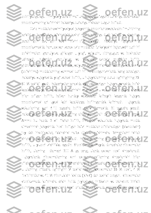 qobiliyatiga ega. Himiyaviy tarkibi ma’lum darajada o’zgarib turishiga qaramasdan
protoplazmaning ko’rinishi bakteriya turlariga nisbatan turgun bo’ladi.
            Oziq moddalar assimilyasiyasi jarayenida protonlar tevarak atrof muhitining
tarkibi   va hossalariga   ta’sir  etishi   tashqi   muhit  ta’siriga duch  kelishi  va  sharoitga
qarab   goh   tez,   goh   sekin   o’zini-o’zi   tiklaydi.   Bakteriya   hujayrasining
protoplazmasida ham, asosan zapas oziq moddalar funksiyasini bajaruvchi turli hil
qo’shilmalar:   granulyoza   glikogen   ,   yog’,   valyutin,   oltingugurt   va   boshqalar
uchraydi.   Bulardan   granulyoza   va   glikogen   azotsiz   moddalar   bo’lib,
gidrolizlanganda     glyukoza   olinadi,   valyutin   azotli   birikmalar   qatoriga   kiradi.   Bu
(qo’shilma)   moddalarning   xammasi   turli   hil   mikroorganizmlarda   keng   tarqalgan.
Bakteriya xujayrasida yog’ zapasi bo’lib, u hujayralarning quruq og’irligining 35-
50   %   tashkil   etadi.   Bakteriyalar   tanasida   ayniqsa   qarigan   hujayra   tanasida   bo’sh
katakchalari,   ya’ni   vakuolalar   ko’rinishi   mumkin.   Bu   vakuolalar   hujayra   shirasi
bilan   to’lgan   bo’lib,   ba’zan   bunday   vakuolalar   ko’payib   ketganda   hujayra
protoplazmasi   ari   uyasi   kabi   kataklarga   bo’lingandek   ko’rinadi.   Hujayrada
vakuolaning   soni   6-10   tagacha   bo’lib   aktiv   formasida   20   tagacha   yetadi.
Bakteriyalar   hujayrasida   vakuolaning   ahamiyatini   hali   to’liq   o’rganilgan   emas.
Ammo   bu   haqda   2   xil   fikrlar   bo’lib,   birinchisi   vakuolada   hujayrada   modda
almashinish   jarayenida   hosil   bo’lgan   ba’zi   moddalar   to’planadigan   (ekzotokein)
joy   deb   hisoblasalar,   ikkinchisi   nafas   olishda   qo’shimcha   fermentlarni   ishlab
chiqishda   qatnashadi   deb   ko’rsatadi.   Bakteriyalarning   sitoplazmasi   harakatsiz
bo’lib,   u   yuqori   zichlikka   egadir.   Sitoplazmada   mayda   donachalar-ribosomalar
bo’lib,   ularning     diametri   200   A   ga   teng,   ularda   asosan   oqsil   sintezlanadi.
Hujayralarda   ribosomalarning   soni   asosan   oqsillarning   sintezlanishi   bilan
o’lchanadi. Masalan,  o’suvchi Escherichia coli di o’rtacha 15.000 ribosoma bo’lib,
u   ularning   o’rtacha   og’irligini   ¼   tashkil   etadi.   Ribosomalar   55   %   oqsil,   4   %
fosfolipidlar va 40 % ribonuklein kislota (RNK)  dan tashkil  topgan. Ribosomalar
sitoplazmada   ko’pincha   erkin   holda   joylashgan   infeksion   va   transport   birikib
poliribosoma   va   polisomalarni   hosil   qiladi.   Sitoplazmada   nukleoidlardan   tashqari 