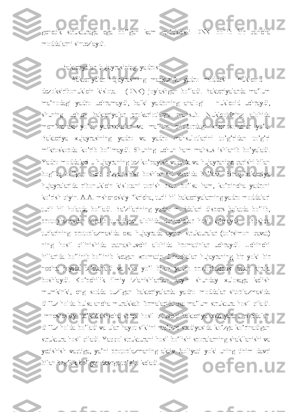 genetik   strukturaga   ega   bo’lgan   kam   molekulali   DNK   bo’lib   bir   qancha
moddalarni sintezlaydi.
            Bakteriyalar  hujayrasining  yadrosi.
              Bakteriyalar   hujayrasining   markazida   yadro   moddasi   –   nukleoid   –
dezoksiribonuklein   kislota   –   (DNK)   joylashgan   bo’ladi.   Bakteriyalarda   ma’lum
ma’nodagi   yadro   uchramaydi,   balki   yadroning   analogi   –   nukleoid   uchraydi,
shuning   uchun   bakteriyalar   prokariotlarga   mansub.   Nukleoidning   alohida
membranasi   yo’q,   yadrochalar   va   ma’lum   miqdordagi   xromosomalar   yo’q.
Bakteriya   xujayrasining   yadro   va   yadro   mahsulotlarini   to’g’ridan   to’g’ri
mikroskopda   ko’rib   bo’lmaydi.   Shuning   uchun   ham   mahsus   ishlanib   bo’yaladi.
Yadro moddalari u hujayraning tez ko’payish vaqtida va hujayraning qarishi bilan
bog’liq   bo’lgan   nurli   o’zgarishlar   boshlanishi   vaqtida   bo’ladi.   Biroq   bakteriya
hujayralarida   ribonuklein   kislotani   topish   oson   bo’lsa   ham,   ko’pincha   yadroni
ko’rish qiyin. A.A.Imsheneskiy fikricha, turli hil bakteriyalarning yadro moddalari
turli   hil   holatda   bo’ladi.   Ba’zilarining   yadro   moddalari   dispers   holatda   bo’lib,
protoplazmadan   ajralib   turadigan   alohida   donachalar   hosil   qilmaydi   ..   Boshqa
turlarining   protoplazmasida   esa   hujayrada   ayrim   strukturalar   (to’rsimon   qavat)
ning   hosil   qilinishida   qatnashuvchi   alohida   hromatinlar   uchraydi.   Uchinchi
hillarida   bo’linib-bo’linib   ketgan   xromatin   donachalar   hujayraning   bir   yoki   bir
nechta   joyida   to’planadi   va   shu   yo’l   bilan   yadro   protoplazmasi   bilan   ajrala
boshlaydi.   Ko’pchilik   ilmiy   izlanishlardan   keyin   shunday   xulosaga   kelish
mumkinki,   eng   sodda   tuzilgan   bakteriyalarda   yadro   moddalar   sitoplazmasida
diffuz holda bulsa ancha murakkab formalarida esa ma’lum struktura hosil qiladi.
Imnesheskiy     ta’kidlashicha   spora   hosil   qiluvchi   bakteriyalarda   yadro   moddalari
diffuz holda bo’ladi va ular hayot siklini ma’lum stadiyasida  ko’zga ko’rinadigan
struktura hosil qiladi. Yaqqol strukturani hosil bo’lishi sporalarning shakllanishi va
yetishish   vaqtiga,   ya’ni   protoplazmaning   aktiv   faoliyati   yoki   uning   tinim   davri
bilan bog’lik bo’lgan davrga to’g’ri keladi.  