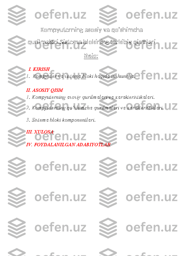 Kompyuterning asosiy va qo'shimcha
qurilmalari.Sistema blokining tarkibiy qismlari
Reja:  
           I. KIRISH
1. Kompyuter va sistema bloki haqida tushuncha.
II. ASOSIY QISM
1. Kompyuterning asosiy qurilmalari va xarakteristikalari.
2. Kompyuterning qo’shimcha qurilmalari va xarakteristiklari.
3. Sistema bloki komponentlari. 
III. XULOSA
         IV. FOYDALANILGAN ADABIYOTLAR
    