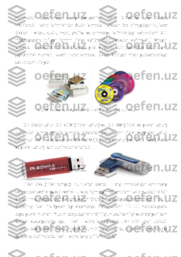 multmediali dasturlarning	 asosiy	 tashuvchilari	 bo’lib	 CD-ROM	 lazer	 disklari
hisoblanadi.	
 Tashqi	 ko’rinishidan	 Audio	 kompakt	 - diskdan	 farq	 qilmaydigan	 bu	 lazer
disklari	
 - video,	 audio,	 matn,	 grafika	 va	 animasiya	 ko’rinishdagi	 axborotlarni	 900
megabaytgacha	
 bo’lgan	 hajmini	 o’ziga	 sig’dira	 oladi.	 Masalan	 sig’imi	 700	 Mbaytli
kompakt	
  diskka	 250000	 sahifali	 matn	 yoki	 8 metrli	 kitob	 javonidagi	 axborotlarni
joylashtirish	
 mumkin.	 Lazerli	 nurlar	 kompakt	  diskga	 kiritilgan	 mikro	 yulakchalardagi
axborotlarni	
 o’qiydi.	 
 
 	
                CD,	 DVD	 disklar	 va	 disk	 yurituvchi	 (CD-ROM	 , DVD	 –RW)	  qurilmalar.	 
 
CD	
 disklar	 uchun	 CD-ROM	 (o’qish	 uchun)	 va	  CD-RW	 (o’qish	 va	 yozish	 uchun)
qurilmalari	
 kompyuterlarda	 kompakt	 disklardan	 axborotlarni	 o’qish	 va	 yozish	 uchun
o’rnatiladi.	
 DVD-	 disklar	 uchun	 DVD	 -ROM	 (faqat	 o’kish	 uchun)	 va	  DVD	 -RW	 (o’qish
va	
 yozish	 uchun)	  kabi	 qurilmalar	 ishlatiladi.	 
Flesh	
 disk.	 (Flesh-pamyat).	 Bu	 hozirgi	 davrda	  -  eng	 ommalashgan	 zamonaviy
axborot	
 tashuvchisi	 va	 saqlovchisi.	 U	 katta	 hajmdagi	 ma’lumotlarni	 uzoq	 muddatli	 sifatli
saqlash	
 imkoniyatiga	 ega.	  Axborot	 sig’imi	 (hajmi)	 4 gigabaytgacha	 boradigan	  flesh	 –
xotiraning	
 Flash	 File	 System	 fayl	 sistemasiga	  ma’lumotlarni	  100	 000	 marotabagacha
qayta	
 yozish	 mumkin.	 Yuqori	 darajadagi	 ishonchliligi,	 mustahkamligi	 va	 energiyani	 kam
sarflash	
 xususiyatlariga	 ega.	  Flesh	 – xotira	 kompyuterga	 USB	 porti	 orqali	 ulanadi.
Hozirga	
 davrda	 diktofonlarda,	 pleyerlarda,	 mobil	 telefonlarida,	 raqamli	 fotoapparatlarda
va	
 boshqa	 qurilmalarda	 flesh	 – xotira	 keng	 qo’llanilmoqda.	              