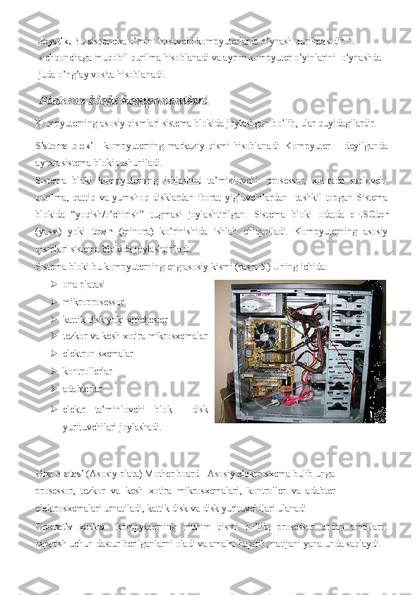 Joystik.   Bu sisqoncha	 o’rnini	 bosuvchi	 kompyuterlarda	 o’ynash	 qurilmasidir.	 U	 
sichqonchaga	
 muqobil	 qurilma	 hisoblanadi	 va	 ayrim	 kompyuter	 o’yinlarini	  o’ynashda	 
juda	
 o’ng’ay	 vosita	 hisoblanadi.	            
Sistema bloki komponentlari. 
Kompyuterning	
 asosiy	 qismlari	 sistema	 blokida	 joylashgan	 bo’lib,	 ular	 quyidagilardir.	 
Sistema   bloki  	
- kompyuterning	 markaziy	 qismi	 hisoblanadi.	 Kompyuter	 -  deyilganda
aynan	
 sistema	 bloki	 tushuniladi.	 
Sistema	
 bloki	 kompyuterning	 ishlashini	 ta’minlovchi:	 prosessor,	 xotirada	 saqlovchi
qurilma,	
 qattiq	 va	 yumshoq	 disklardan	 iborat	 yig’uvchilardan	  tashkil	 topgan	 Sistema
blokida	
 “yoqish/o’chirish”	 tugmasi	 joylashtirilgan.	 Sistema	 bloki	 odatda	  dESCtor
(yassi)	
 yoki	  town  	(minora)	 ko’rinishida	 ishlab	 chiqariladi.	 Kompyuterning	 asosiy
qismlari	
 sistema	 blokida	 joylashtiriladi.	 
Sistema	
 bloki	 bu	 kompyuterning	 eng	 asosiy	 kismi	 (rasm	 5.)	  Uning	 ichida:	  
 ona	
 platasi	 
 mikroprosessor	
 
 kattik	
 disk	 yoki	 vinchester
   
 tezkor	
 va	 kesh	 xotira	 mikrosxemalar
 elektron	
 sxemalar	 
 kontrollerlar	
 
 adabterlar	
 
 elektr	
 ta’minlovchi	 blok	    disk
yurituvchilari	
 joylashadi.	 
 
   
Ona platasi  	
(Asosiy	 plata)	 Mother	 board	 - Asosiy	 elektrosxema	 bulib	 unga
prosessor,	
 tezkor	 va	 kesh	 xotira	 mikrosxemalari,	 kontroller	 va	 adabter
elektrosxemalari	
 urnatiladi,	 kattik	 disk	 va	 disk	 yurituvchilari	 ulanadi	  
Operativ   xotira  	
 kompyuterning	 muhim	 qismi	 bo’lib,	 prosessor	 undan	 amallarni
bajarish	
 uchun	 dastur	 berilganlarni	 oladi	 va	 amalni	 bajarib,	 natijani	 yana	 unda	 saqlaydi.	   