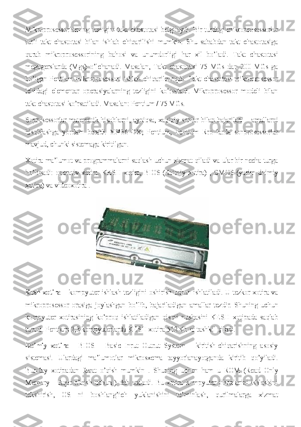 Mikroprosessorlarning tezligini	 takt	 chastotasi	 belgilaydi.	 Bir	 turdagi	 mikroprosessorlar
turli	
 takt	 chastotasi	 bilan	 ishlab	 chiqarilishi	 mumkin.	 Shu	 sababdan	 takt	 chastotasiga
qarab	
 mikroprosessorining	 bahosi	 va	 unumdorligi	 har	 xil	 bo’ladi.	 Takt	 chastotasi
megagerslarda	
 (Mgs)	 o’lchanadi.	 Masalan,	 Takt	 chastotasi	 75	 MGs	 dan	 200	 MGs	 ga
bo’lgan	
 Pentium	 mikroprosessori	 ishlab	 chiqarilmoqda.	 Takt	 chastotasi	 mikroprosessor
ichidagi	
 elementar	 operasiyalarning	 tezligini	 ko’rsatadi.	 Mikroprosessor	 modeli	 bilan
takt	
 chastotasi	 ko’rsatiladi.	 Masalan:	 Pentium	 / 75	 MGs.	 
Soprosessorlar	
 matematik	 hisoblarni,	 ayniqsa,	 xaqiqiy	 sonlar	 bilan	 bajariladi	 – amallarni
hisoblashga	
 yordam	 beradi.	 80486	 DX,	 Pentium,	 Pentium	 Rro	 larda	 sonprosessorlar
mavjud,	
 chunki	 sistemaga	 kiritilgan.	 
Xotira	
 ma’lumot	 va	 programmalarni	 saqlash	 uchun	 xizmat	 qiladi	 va	 ular	 bir	 necha	 turga
bo’linadi:	
 operativ	 xotira.	 KESH	 xotira,	 BIOS	 (doimiy	 xotira)	 , CMOS	 (yarim	 doimiy
xotira)	
 va	 videoxotira	 .  
 
Kesh xotira  	
– kompyuter	 ishlash	 tezligini	 oshirish	 uchun	 ishlatiladi.	 U	 tezkor	 xotira	 va
mikroprosessor	
 orasiga	 joylashgan	 bo’lib,	 bajariladigan	 amallar	 tezdir.	 Shuning	 uchun
kompyuter	
 xotirasining	 ko’proq	 ishlatiladigan	 qismi	 nushasini	 KESH	 xotipada	 saqlab
turadi.	
 Pentium	 2,3	 kompyuterlarda	 KESH	 xotira	 512	 Kb	 ni	 tashkil	 qiladi.	 
Doimiy   xotira  	
- BIOS	 – Basic	 Inrut	 Outrut	 System	 – kiritish-chiqarishning	 asosiy
sistemasi.	
 Ulardagi	 ma’lumotlar	 mikrosxema	 tayyorlanayotganda	 kiritib	 qo’yiladi.
Bunday	
 xotipadan	 faqat	 o’qish	 mumkin	 . Shuning	 uchun	 ham	 u ROM	 (Read	 Only
Memory	
 - faqat	 o’qish	 uchun	 ) deb	 ataladi.	 Bu	 xotira	 kompyuter	 jihozlarini	 ishlashini
tekshirish,	
 OS	 ni	 boshlang’ich	 yuklanishini	 ta’minlash,	 qurilmalarga	 xizmat 