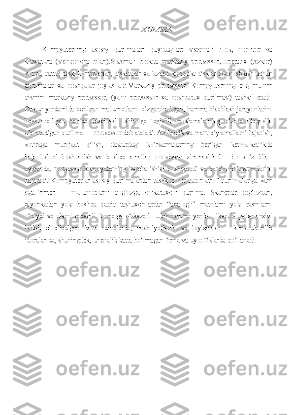 XULOSA
Kompyuterning asosiy	 qurilmalari	 quyidagilar:	 sistemali	 blok,	 monitor	 va
klaviatura	
 (sichqoncha	 bilan).Sistemali	 blokda	 markaziy	 protsessor,	 operativ	 (tezkor)
xotira,	
 qattiq	 disk,	 kontrolerlar,	 disketalar	 va	 lazerli	 kompakt	 disklar	 bilan	 ishlash	 uchun
qurilmalar	
 va	 boshqalar	 joylashadi.Markaziy	 protsessor.	 Kompyuterning	 eng	 muhim
qismini	
 markaziy	 protsessor,	 (ya'ni	 protsessor	 va	 boshqaruv	 qurilmasi)	 tashkil	 etadi.
Dastur	
 yordamida	 berilgan	 ma'lumotlarni	 o’zgartiradigan,	 hamma	 hisoblash	 jarayonlarini
boshqaradigan	
 hamda	 hisoblash	 ishlariga	 tegishli	 moslamalarning	 o’zaro	 aloqasini
o’rnatadigan	
 qurilma	 —	 protsessor	 deb	 ataladi.	 Arifmetik	 va	 mantiqiy	 amallarni	 bajarish,
xotiraga	
 murojaat	 qilish,	 dasturdagi	 ko’rsatmalarning	 berilgan	 ketma-ketlikda
bajarilishini	
 boshqarish	 va	 boshqa	 amallar	 protsessor	 zimmasidadir.	 Bir	 so’z	 bilan
aytganda,	
 protsessor	 kompyuterning	 barcha	 ishini	 boshqaradi	 va	 barcha	 ko’rsatmalarini
bajaradi.	
 Kompyutеrlar	 asosiy	 qurilmalardan	 tashkari	 bir	 qator	 atrof	 qurilmalariga	 xam
ega.Printеr	
 —	 ma'lumotlarni	 qog`ozga	 chikaruvchi	 qurilma.	 Skanerlar	 qog‘ozdan,
plyonkadan	
 yoki	 boshqa	 qattiq	 tashuvchilardan	 “analogli”	 matnlarni	 yoki	 rasmlarni
o‘qiydi	
 va	 ularni	 raqamli	 formatga	 o‘tkazadi.	 Ular	 hamma	 yerda:	 ulkan	 hujjatlar	 arxivi
ishlab	
 chiqiladigan	 katta	 idoralarda,	 nashriyotlarda	 va	 loyixalash	 – konstruktorlik
idoralarida,	
 shuningdek,	 unchalik	 katta	 bo‘lmagan	 firma	 va	 uy-offislarda	 qo‘llanadi. 