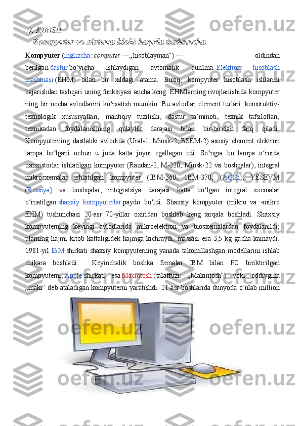   I. KIRISH
Kompyuter va sistema bloki haqida tushuncha.
Kompyuter   ( inglizcha :   computer   —„hisoblayman“)   — 	oldindan
berilgan   dastur   bo yicha	
 	ishlaydigan	 	avtomatik	 	qurilma.	ʻ   Elektron	 	hisoblash
mashinasi   (EHM)	
 bilan	 bir	 xildagi	 atama.	 Biroq,	 kompyuter	 hisoblash	 ishlarini
bajarishdan	
 tashqari	 uning	 funksiyasi	 ancha	 keng.	 EHMlarning	 rivojlanishida	 kompyuter
ning	
 bir	 necha	 avlodlarini	 ko rsatish	 mumkin.	 Bu	 avlodlar	 element	 turlari,	 konstruktiv-	ʻ
texnologik	
 xususiyatlari,	 mantiqiy	 tuzilishi,	 dastur	 ta minoti,	 texnik	 tafsilotlari,	ʼ
texnikadan	
 foydalanishning	 qulaylik	 darajasi	 	bilan	 	bir-biridan	 farq	 	qiladi.
Kompyuterning	
 dastlabki	 avlodida	 (Ural-1,	 Minsk-2,	 BSEM-2)	 asosiy	 element	 elektron
lampa	
 bo lgani	 uchun	 u juda	 katta	 joyni	 egallagan	 edi.	 So ngra	 bu	 lampa	 o rnida	ʻ ʻ ʻ
tranzistorlar	
 ishlatilgan	 kompyuter	 (Razdan-2,	 M-220,	 Minsk-22	 va	 boshqalar),	 integral
mikrosxemalar	
 ishlatilgan	 kompyuter	 (IBM-360,	 1BM-370,	 ( AQSh ),	 YESEVM
( Rossiya )	
 va	 boshqalar,	 integratsiya	 darajasi	 katta	 bo lgan	 integral	 sxemalar	ʻ
o rnatilgan	
ʻ   shaxsiy	 kompyuterlar   paydo	 bo ldi.	 Shaxsiy	 kompyuter	 (mikro	 va	 -mikro	ʻ
EHM)	
 tushunchasi	 20-asr	 70-yillar	 oxiridan	 boshlab	 keng	 tarqala	 boshladi.	 Shaxsiy
kompyuterning	
 keyingi	 avlodlarida	 mikroelektron	 va	 biosxemalardan	 foydalanildi;
ularning	
 hajmi	 kitob	 kattaligidek	 hajmga	 kichraydi,	 massasi	 esa	 3,5	 kg	 gacha	 kamaydi.
1981-yil   IBM   shirkati	
 shaxsiy	 kompyuterning	 yanada	 takomillashgan	 modellarini	 ishlab
chikara	
 boshladi.	 	 Keyinchalik	 boshka	 firmalar	 IBM	 bilan	 PC	 biriktirilgan
kompyuterni,   Apple   shirkati	
 esa   Macintosh   (talaffuzi:	 „Makintosh“)	 yoki	 oddiygina
„maki“	
 deb	 ataladigan	 kompyuterni	 yaratishdi.	 21-asr	 boshlarida	 dunyoda	 o nlab	 million	ʻ 