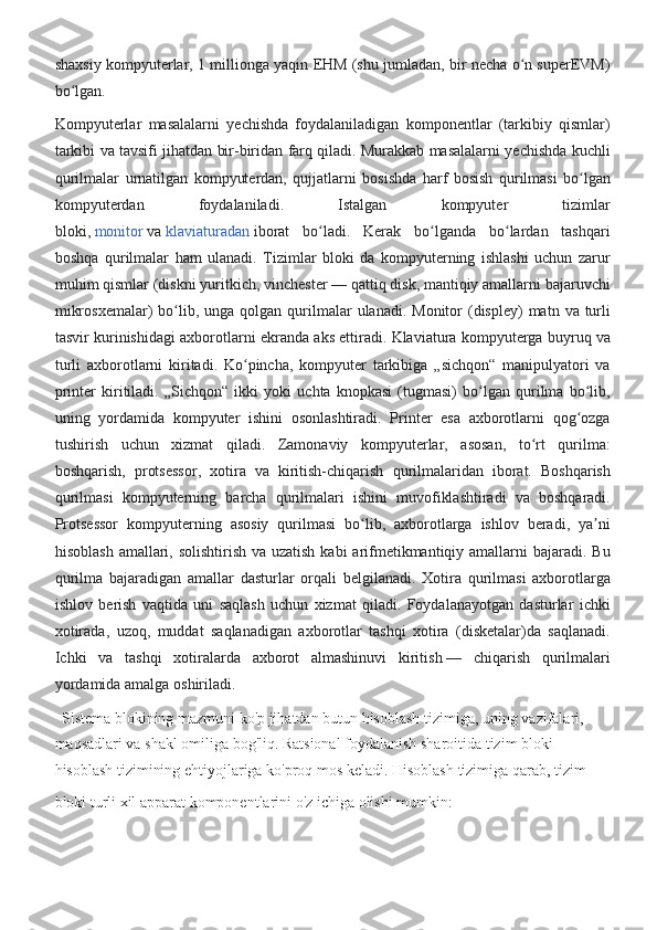 shaxsiy kompyuterlar,	 1 millionga	 yaqin	 EHM	 (shu	 jumladan,	 bir	 necha	 o n	 superEVM)	ʻ
bo lgan.	
 	ʻ
Kompyuterlar	
 masalalarni	 yechishda	 foydalaniladigan	 komponentlar	 (tarkibiy	 qismlar)
tarkibi	
 va	 tavsifi	 jihatdan	 bir-biridan	 farq	 qiladi.	 Murakkab	 masalalarni	 yechishda	 kuchli
qurilmalar	
 urnatilgan	 kompyuterdan,	 qujjatlarni	 bosishda	 harf	 bosish	 qurilmasi	 bo lgan	ʻ
kompyuterdan	
 	foydalaniladi.	 	Istalgan	 	kompyuter	 	tizimlar
bloki,   monitor   va   klaviaturadan   iborat	
 bo ladi.	 Kerak	 bo lganda	 bo lardan	 tashqari	ʻ ʻ ʻ
boshqa	
 qurilmalar	 ham	 ulanadi.	 Tizimlar	 bloki	 da	 kompyuterning	 ishlashi	 uchun	 zarur
muhim	
 qismlar	 (diskni	 yuritkich,	 vinchester   —	 qattiq	 disk,	 mantiqiy	 amallarni	 bajaruvchi
mikrosxemalar)	
 bo lib,	 unga	 qolgan	 qurilmalar	 ulanadi.	 Monitor	 (displey)	 matn	 va	 turli	ʻ
tasvir	
 kurinishidagi	 axborotlarni	 ekranda	 aks	 ettiradi.	 Klaviatura	 kompyuterga	 buyruq	 va
turli	
 axborotlarni	 kiritadi.	 Ko pincha,	 kompyuter	 tarkibiga	 „sichqon“	 manipulyatori	 va	ʻ
printer	
 kiritiladi.	 „Sichqon“	 ikki	 yoki	 uchta	 knopkasi	 (tugmasi)	 bo lgan	 qurilma	 bo lib,	ʻ ʻ
uning	
 yordamida	 kompyuter	 ishini	 osonlashtiradi.	 Printer	 esa	 axborotlarni	 qog ozga	ʻ
tushirish	
 uchun	 xizmat	 qiladi.	 Zamonaviy	 kompyuterlar,	 asosan,	 to rt	 qurilma:	ʻ
boshqarish,	
 protsessor,	 xotira	 va	 kiritish-chiqarish	 qurilmalaridan	 iborat.	 Boshqarish
qurilmasi	
 kompyuterning	 barcha	 qurilmalari	 ishini	 muvofiklashtiradi	 va	 boshqaradi.
Protsessor	
 kompyuterning	 asosiy	 qurilmasi	 bo lib,	 axborotlarga	 ishlov	 beradi,	 ya ni	ʻ ʼ
hisoblash	
 amallari,	 solishtirish	 va	 uzatish	 kabi	 arifmetikmantiqiy	 amallarni	 bajaradi.	 Bu
qurilma	
 bajaradigan	 amallar	 dasturlar	 orqali	 belgilanadi.	 Xotira	 qurilmasi	 axborotlarga
ishlov	
 berish	 vaqtida	 uni	 saqlash	 uchun	 xizmat	 qiladi.	 Foydalanayotgan	 dasturlar	 ichki
xotirada,	
 uzoq,	 muddat	 saqlanadigan	 axborotlar	 tashqi	 xotira	 (disketalar)da	 saqlanadi.
Ichki	
 va	 tashqi	 xotiralarda	 axborot	 almashinuvi	 kiritish   —	 chiqarish	 qurilmalari
yordamida	
 amalga	 oshiriladi.
 	
 Sistema	 blokining	 mazmuni	 ko'p	 jihatdan	 butun	 hisoblash	 tizimiga,	 uning	 vazifalari,	 
maqsadlari	
 va	 shakl	 omiliga	 bog'liq.	 Ratsional	 foydalanish	 sharoitida	 tizim	 bloki	 
hisoblash	
 tizimining	 ehtiyojlariga	 ko'proq	 mos	 keladi.	 Hisoblash	 tizimiga	 qarab,	 tizim	 
bloki	
 turli	 xil	 apparat	 komponentlarini	 o'z	 ichiga	 olishi	 mumkin:   