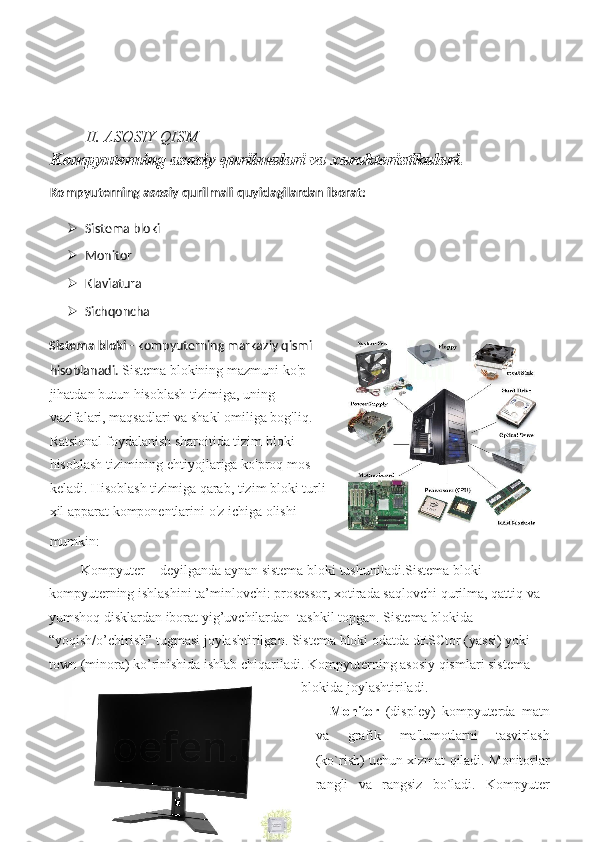 II. ASOSIY QISM
Kompyuterning asosiy qurilmalari va xarakteristikalari.
Kompyuterning asosiy qurilmali quyidagilardan iborat: 
 Sistema bloki  
 Monitor  
 Klaviatura  
 Sichqoncha  
Sistema bloki  - kompyuterning markaziy qismi
hisoblanadi.  Sistema	 blokining	 mazmuni	 ko'p
jihatdan	
 butun	 hisoblash	 tizimiga,	 uning
vazifalari,	
 maqsadlari	 va	 shakl	 omiliga	 bog'liq.
Ratsional	
 foydalanish	 sharoitida	 tizim	 bloki
hisoblash	
 tizimining	 ehtiyojlariga	 ko'proq	 mos
keladi.	
 Hisoblash	 tizimiga	 qarab,	 tizim	 bloki	 turli
xil	
 apparat	 komponentlarini	 o'z	 ichiga	 olishi
mumkin:  
 	
Kompyuter	 -  deyilganda	 aynan	 sistema	 bloki	 tushuniladi.Sistema	 bloki	 
kompyuterning	
 ishlashini	 ta’minlovchi:	 prosessor,	 xotirada	 saqlovchi	 qurilma,	 qattiq	 va	 
yumshoq	
 disklardan	 iborat	 yig’uvchilardan	  tashkil	 topgan.	 Sistema	 blokida	 
“yoqish/o’chirish”	
 tugmasi	 joylashtirilgan.	 Sistema	 bloki	 odatda	 dESCtor	 (yassi)	 yoki	 
town	
 (minora)	 ko’rinishida	 ishlab	 chiqariladi.	 Kompyuterning	 asosiy	 qismlari	 sistema	 
blokida	
 joylashtiriladi.	 
Monitor  	
(displey)	 kompyuterda	 matn
va	
 	grafik	 	ma'lumotlarni	 	tasvirlash
(ko`rish)	
 uchun	 xizmat	 qiladi.	 Monitorlar
rangli	
 va	 rangsiz	 bo`ladi.	 Kompyuter 