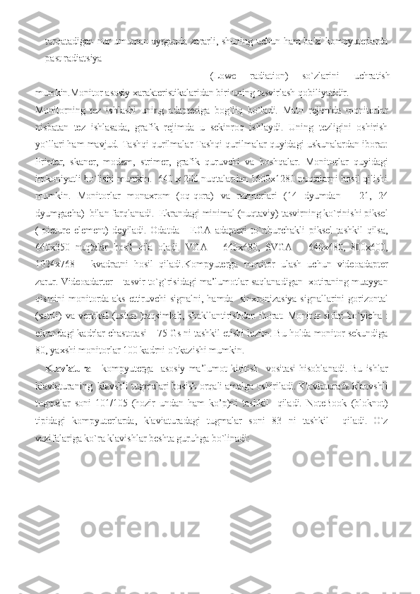 tarqatadigan nur	 umuman	 aytganda	 zararli,	 shuning	 uchun	 ham	 ba'zi	 kompyuterlarda
past	
 radiatsiya	 
(Lowe	
  radiation)	  so`zlarini	  uchratish	 
mumkin.Monitor	
 asosiy	 xarakteristikalaridan	 biri	 uning	 tasvirlash	 qobiliyatidir.	 
Monitorning	
 tez	 ishlashi	 uning	 adapteriga	 bog`liq	 bo`ladi.	 Matn	 rejimida	 monitorlar
nisbatan	
 tez	 ishlasada,	 grafik	 rejimda	 u sekinroq	 ishlaydi.	 Uning	 tezligini	 oshirish
yo`llari	
 ham	 mavjud.	 Tashqi	 qurilmalar	 Tashqi	 qurilmalar	 quyidagi	 uskunalardan	 iborat:
Printer,	
 skaner,	 modem,	 strimer,	 grafik	 quruvchi	 va	 boshqalar.	 Monitorlar	 quyidagi
imkoniyatli	
 bo`lishi	 mumkin.	  640	 x 200	 nuqtalardan	 1600x1280	 nuqtalarni	 hosil	 qilishi
mumkin.	
 Monitorlar	 monaxrom	 (oq-qora)	 va	 razmerlari	 (14	 dyumdan	 – 21,	 24
dyumgacha)	
  bilan	 farqlanadi.	  Ekrandagi	 minimal	 (nuqtaviy)	 tasvirning	 ko`rinishi	 piksel
(	
 picture	 element)	 deyiladi.	 Odatda	   EGA	 adapteri	 to`rtburchakli	 piksel	 tashkil	 qilsa,
640x350	
 nuqtalar	 hosil	 qila	 oladi.	 VGA	 – 640x480,	 SVGA	 – 640x480,	 800x600,
1024x768	
 – kvadratni	 hosil	 qiladi.Kompyuterga	 monitor	 ulash	 uchun	 videoadapter
zarur.	
 Videoadarter	 – tasvir	 to`g`risidagi	 ma’lumotlar	 saqlanadigan	  xotiraning	 muayyan
qismini	
 monitorda	 aks	 ettiruvchi	 signalni,	 hamda	  sinxronizasiya	 signallarini	 gorizontal
(satrli)	
 va	 vertikal	 (ustun	 )taqsimlab,	 shakllantirishdan	 iborat.	 Monitor	 sifati	 bo`yicha	 :
ekrandagi	
 kadrlar	 chastotasi	 – 75	 Gs	 ni	 tashkil	 etishi	 lozim.	 Bu	 holda	 monitor	 sekundiga
80,	
 yaxshi	 monitorlar	 100	 kadrni	 o`tkazishi	 mumkin.	  
Klaviatura   -	
 kompyuterga	  asosiy	 ma’lumot	 kiritish	  vositasi	 hisoblanadi.	 Bu	 ishlar
klaviaturaning	
  klavshli	 tugmalari	 bosish	 orqali	 amalga	 oshiriladi.	 Klaviaturada	 klaavshli
tugmalar	
 soni	 101/105	 (hozir	 undan	 ham	 ko’p)ni	 tashkil	  qiladi.	 NoteBook	 (bloknot)
tipidagi	
 kompyuterlarda,	 klaviaturadagi	 tugmalar	 soni	 83	 ni	 tashkil	  qiladi.
  O`z
vazifalariga	
 ko`ra	 klavishlar	 beshta	 guruhga	 bo`linadi:	   