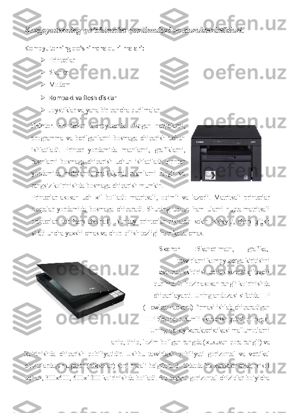 Kompyuterning qo’shimcha qurilmalari va xarakteristiklari .
Kompyuterning qo’shimcha qurilmalari: 
 Printerlar 
 Skaner	
 
 Modem
 
 Kompakt va flesh disklar    
 Joystiklar	
 va	 yana	 bir	 qancha	 qurilmalar.	 
Printer .	
 Printerlar	 kompyuterda	 olingan	 natijalarni,
programma	
 va	 berilganlarni	 bosmaga	 chiqarish	 uchun
ishlatiladi.	
 Printer	 yordamida	 matnlarni,	 grafiklarni,
rasmlarni	
 bosmaga	 chiqarish	 uchun	 ishlatiladi.	 Printer
yordamida	
 matnlarni,	 grafiklarni,	 rasmlarni	 rangli	 va
rangsiz	
 ko`rinishda	 bosmaga	 chiqarish	 mumkin.	 
Printerlar	
 asosan	 uch	 xil	 bo`ladi:	 matritsali,	 oqimli	 va	 lazerli.	 Matritsali	 printerlar
nuqtalar	
 yordamida	 bosmaga	 chiqaradi.	 Shuning	 uchun	 ham	 ularni	 nuqta-matritsali
printerlar	
 deb	 ham	 atashadi.	 Bunday	 printerlar	 nisbatan	 sekin	 ishlaydi,	 chop	 qilish
sifati	
 uncha	 yaxshi	 emas	 va	 chop	 qilish	 tezligi	 ham	 katta	 emas.	  
Skaner   :Skaner-matn,	
  grafika,	 
tasvirlarni	
 kompyuterga	 kiritishni
avtomatlashtirish	
 uchun	 xizmat	 qiluvchi
qurilma.	
 U	 hozir	 asosan	 rangli	 ko`rinishda
chiqarilayapti.	
 Uning	 andozasi	 sifatida	 HP
(Hewlett	
 Packard)	 firmasi	 ishlab	 chiqaradigan
HP	
 Scanjet	 rusumli	 skanerlar	 qabul	 qilingan.
Uning	
 asosiy	 xarakteristikasi	 ma'lumotlarni
aniq,	
 tiniq,	 lozim	 bo`lgan	 rangda	 (xususan	 qora	 rangli)	 va	 
ko`rinishda	
 chiqarish	 qobiliyatidir.	 Ushbu	 tasvirlash	 qobiliyati	 gorizontal	 va	 vertikal
chiziqlardagi	
 nuqtalar	 (piksellar)	 soni	 orqali	 belgilanadi.	 Odatda	 bu	 xarakteristika,	 misol
uchun,	
 300x600,	 600x1200	 ko`rinishda	 bo`ladi.	 Bu	 degani	 gorizontal	 chiziqlar	 bo`yicha 