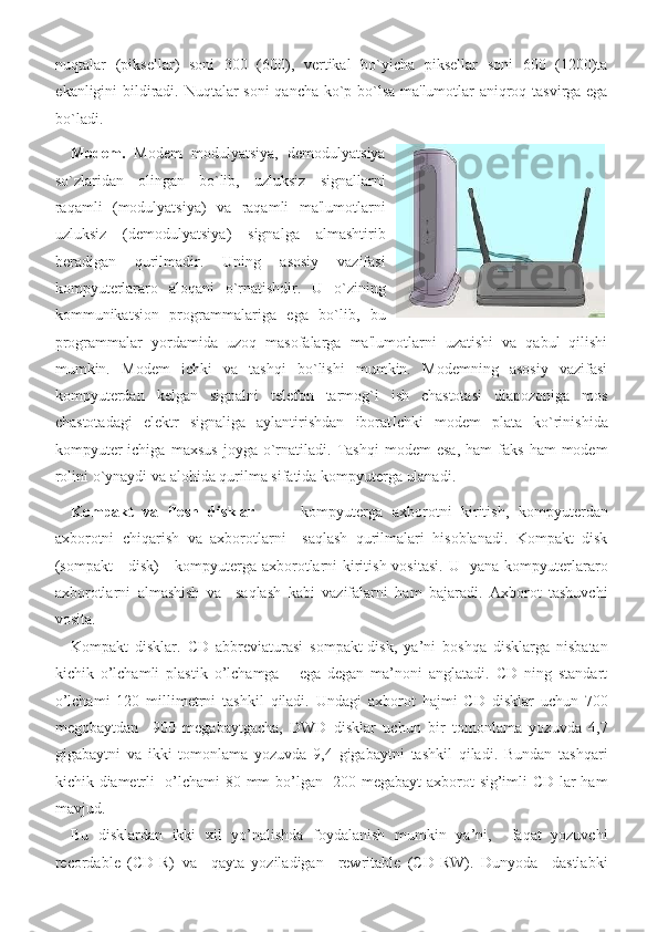 nuqtalar (piksellar)	 soni	 300	 (600),	 vertikal	 bo`yicha	 piksellar	 soni	 600	 (1200)ta
ekanligini	
 bildiradi.	 Nuqtalar	 soni	 qancha	 ko`p	 bo`lsa	 ma'lumotlar	 aniqroq	 tasvirga	 ega
bo`ladi.	
  
Modem.  	
Modem	 modulyatsiya,	 demodulyatsiya
so`zlaridan	
 olingan	 bo`lib,	 uzluksiz	 signallarni
raqamli	
 (modulyatsiya)	 va	 raqamli	 ma'lumotlarni
uzluksiz	
 (demodulyatsiya)	 signalga	 almashtirib
beradigan	
 	qurilmadir.	 	Uning	 	asosiy	 	vazifasi
kompyuterlararo	
 aloqani	 o`rnatishdir.	 U	 o`zining
kommunikatsion	
 programmalariga	 ega	 bo`lib,	 bu
programmalar	
 yordamida	 uzoq	 masofalarga	 ma'lumotlarni	 uzatishi	 va	 qabul	 qilishi
mumkin.	
 Modem	 ichki	 va	 tashqi	 bo`lishi	 mumkin.	 Modemning	 asosiy	 vazifasi
kompyuterdan	
 kelgan	 signalni	 telefon	 tarmog`i	 ish	 chastotasi	 diapozoniga	 mos
chastotadagi	
 elektr	 signaliga	 aylantirishdan	 iboratIchki	 modem	 plata	 ko`rinishida
kompyuter	
 ichiga	 maxsus	 joyga	 o`rnatiladi.	 Tashqi	 modem	 esa,	 ham	 faks	 ham	 modem
rolini	
 o`ynaydi	 va	 alohida	 qurilma	 sifatida	 kompyuterga	 ulanadi.	  
Kompakt   va   flesh   disklar  	
–   kompyuterga	 axborotni	 kiritish,	 kompyuterdan
axborotni	
 chiqarish	 va	 axborotlarni	  saqlash	 qurilmalari	 hisoblanadi.	 Kompakt	 disk
(sompakt	
 - disk)	 - kompyuterga	 axborotlarni	 kiritish	 vositasi.	 U	  yana	 kompyuterlararo
axborotlarni	
 almashish	 va	  saqlash	 kabi	 vazifalarni	 ham	 bajaradi.	 Axborot	 tashuvchi
vosita.	
 
Kompakt	
 disklar.	 CD	 abbreviaturasi	 sompakt-disk,	 ya’ni	 boshqa	 disklarga	 nisbatan
kichik	
 o’lchamli	 plastik	 o’lchamga	   ega	 degan	 ma’noni	 anglatadi.	 CD	 ning	 standart
o’lchami	
 120	 millimetrni	 tashkil	 qiladi.	 Undagi	 axborot	 hajmi	 CD	 disklar	 uchun	 700
megobaytdan	
  900	 megabaytgacha,	 DWD	 disklar	 uchun	 bir	 tomonlama	 yozuvda	 4,7
gigabaytni	
 va	 ikki	 tomonlama	 yozuvda	 9,4	 gigabaytni	 tashkil	 qiladi.	 Bundan	 tashqari
kichik	
 diametrli	  o’lchami	 80	 mm	 bo’lgan	  200	 megabayt	 axborot	 sig’imli	 CD	 lar	 ham
mavjud.	
 
Bu	
 disklardan	 ikki	 xil	 yo’nalishda	 foydalanish	 mumkin	 ya’ni,	  faqat	 yozuvchi
recordable	
 (CD-R)	 va	  qayta	 yoziladigan	  rewritable	 (CD-RW).	 Dunyoda	  dastlabki 