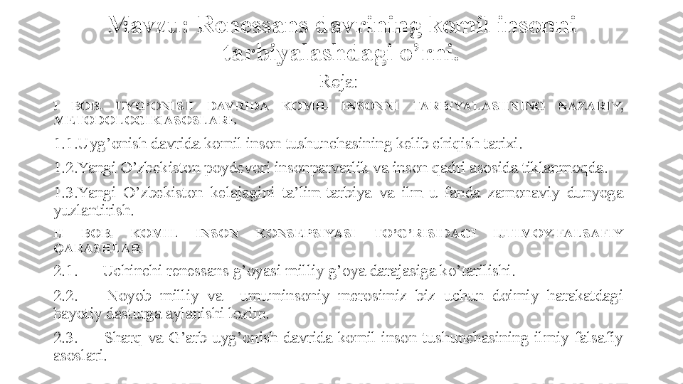 Mavzu: Renessans davrining komil insonni 
tarbiyalashdagi o’rni.
Reja:
I  BOB.   UYG’ONISH  DAVRIDA  KOMIL  INSONNI  TARBIYALASHNING  NAZARIY, 
METODOLOGIK ASOSLARI.
1.1.Uyg’onish davrida komil inson tushunchasining kelib chiqish tarixi.
1.2.Yangi O’zbekiston poydevori insonparvarlik va inson qadri asosida tiklanmoqda.
1.3.Yangi  O’zbekiston  kelajagini  ta’lim-tarbiya  va  ilm-u  fanda  zamonaviy  dunyoga 
yuzlantirish.
II  BOB.  KOMIL  INSON  KONSEPSIYASI  TO’G’RISIDAGI  IJTIMOY-FALSAFIY 
QARASHLAR.
2.1.  Uchinchi renessans g’oyasi milliy g’oya darajasiga ko’tarilishi.
2.2.  Noyob  milliy  va    umuminsoniy  merosimiz  biz  uchun  doimiy  harakatdagi 
hayotiy dasturga aylanishi lozim.
2.3.  Sharq  va  G’arb  uyg’onish  davrida  komil  inson  tushunchasining  ilmiy-falsafiy 
asoslari. 