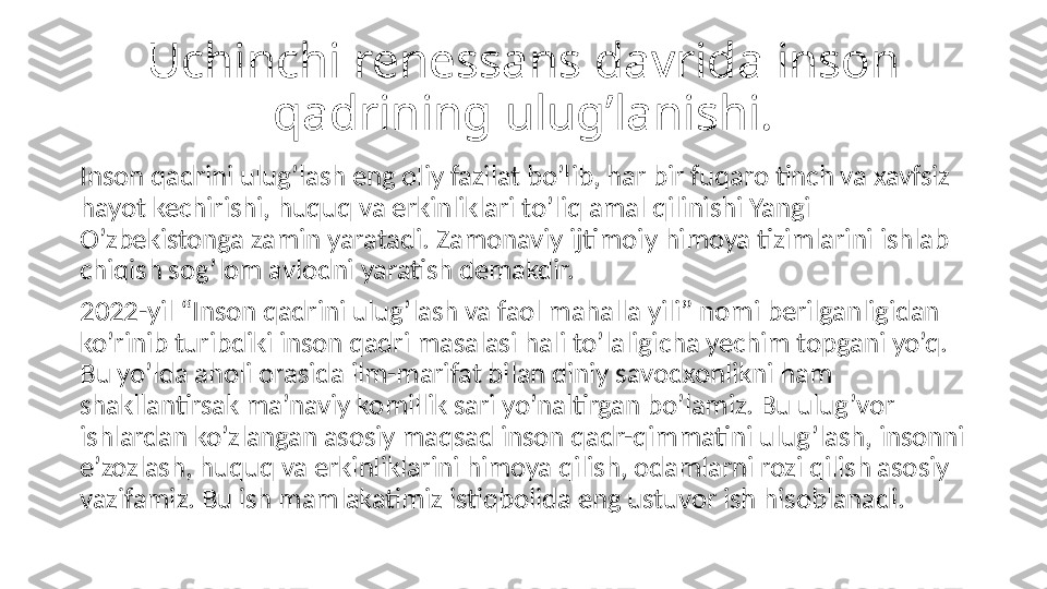 Uchinchi renessans davrida inson 
qadrining ulug’lanishi.
Inson qadrini ulug’lash eng oliy fazilat bo’lib, har bir fuqaro tinch va xavfsiz 
hayot kechirishi, huquq va erkinliklari to’liq amal qilinishi Yangi 
O’zbekistonga zamin yaratadi. Zamonaviy ijtimoiy himoya tizimlarini ishlab 
chiqish sog’lom avlodni yaratish demakdir.
2022-yil “Inson qadrini ulug’lash va faol mahalla yili” nomi berilganligidan 
ko’rinib turibdiki inson qadri masalasi hali to’laligicha yechim topgani yo’q. 
Bu yo’lda aholi orasida ilm-marifat bilan diniy savodxonlikni ham 
shakllantirsak ma’naviy komillik sari yo’naltirgan bo’lamiz. Bu ulug’vor 
ishlardan ko’zlangan asosiy maqsad inson qadr-qimmatini ulug’lash, insonni 
e’zozlash, huquq va erkinliklarini himoya qilish, odamlarni rozi qilish asosiy 
vazifamiz. Bu ish mamlakatimiz istiqbolida eng ustuvor ish hisoblanadi. 