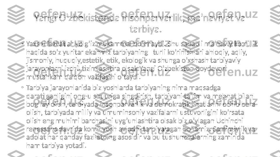 Yangi O’zbekistonda insonparvarlik, ma’naviyat va 
tarbiya.
•
Yaxshi fazilatlar yolg’iz mukammal bo’lmaydi. Shu sababli ma’naviy komillik 
haqida so’z yuritar ekanmiz tarbiyaning   turli ko’rinishlari ahloqiy, aqliy, 
jismoniy, huquqiy,estetik, etik, ekologik va shunga o’xshash tarbiyaviy 
jarayonlarni izchil tizimlashtira olsak Yangi O’zbekiston poydevori 
mustahkam qalqon vazifasini o’taydi.
•
Tarbiya jarayonlarida biz yoshlarda tarbiyaning nima maqsadga 
qaratilganligini ong-u shuuriga singdirish, tarbiyani ta’lim va mehnat bilan 
bog’lay olish, tarbiyada insonparvarlik va demokratik jihatlarini ochib bera 
olish, tarbiyada milliy va umuminsoniy vazifalarni ustuvorligini ko’rsata 
olish eng muhimi barchasini uyg’unlashtira olsak biz o’ylagan Uchinchi 
renessans davrida komil yosh avlodni tarbiyalagan bo’lamiz. Samimiylik va 
adolat har qanday fazilatning asosidir va bu tushunchalarning zamirida 
ham tarbiya yotadi. 