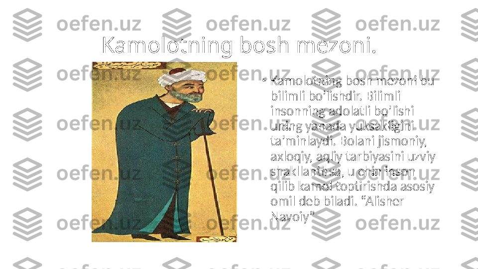 Kamolotning bosh mezoni.
•
Kamolotning bosh mezoni bu 
bilimli bo’lishdir. Bilimli 
insonning adolatli bo’lishi 
uning yanada yuksakligini 
ta’minlaydi. Bolani jismoniy, 
axloqiy, aqliy tarbiyasini uzviy 
shakllantirsa, u chin inson 
qilib kamol toptirishda asosiy 
omil deb biladi. “Alisher 
Navoiy” 