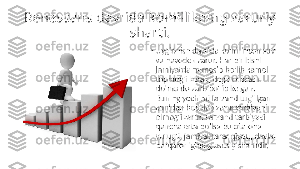 Renessans davrida komillikning zaruriy 
sharti.
•
Uyg'onish davrida komil inson suv 
va havodek zarur. Har bir kishi 
jamiyatda munosib bo'lib kamol 
topmog'i kerak, degan qarash 
doimo dolzarb bo'lib kelgan. 
Buning yechimi farzand tug‘ilgan 
kunidan boshlab zarur tarbiyani 
olmog'i zarur. Farzand tarbiyasi 
qancha erta bo’lsa bu ota-ona 
yutug'i, jamiyat taraqqiyoti, davlat 
barqarorligining asosiy shartidir. 