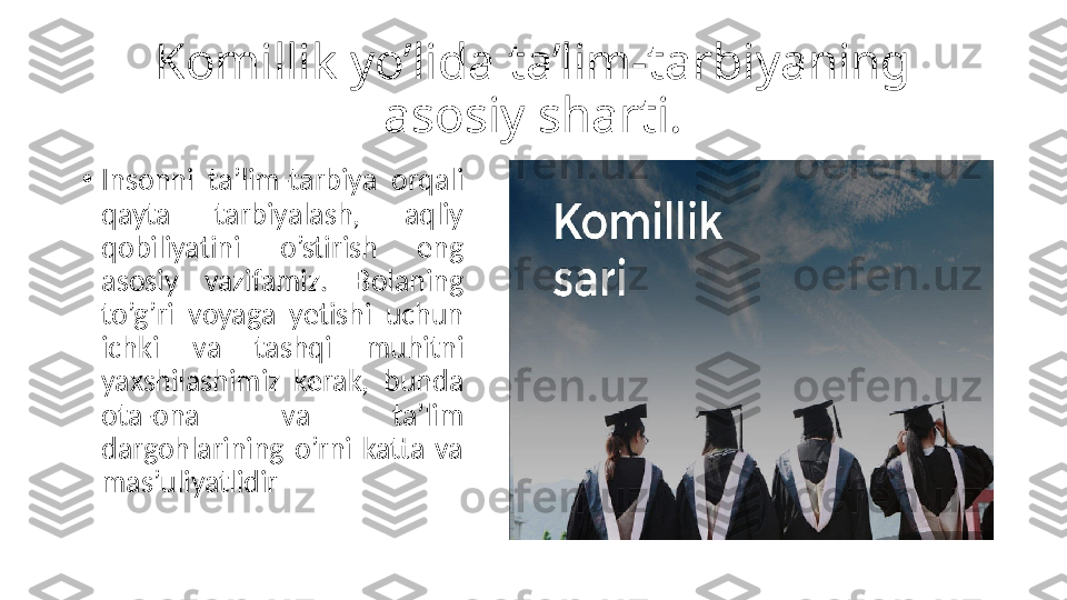 Komillik yo’lida ta’lim-tarbiyaning 
asosiy sharti.
•
Insonni  ta’lim-tarbiya  orqali 
qayta  tarbiyalash,  aqliy 
qobiliyatini  o’stirish  eng 
asosiy  vazifamiz.  Bolaning 
to’g’ri  voyaga  yetishi  uchun 
ichki  va  tashqi  muhitni 
yaxshilashimiz  kerak,  bunda 
ota-ona  va  ta’lim 
dargohlarining  o’rni  katta  va 
mas’uliyatlidir 