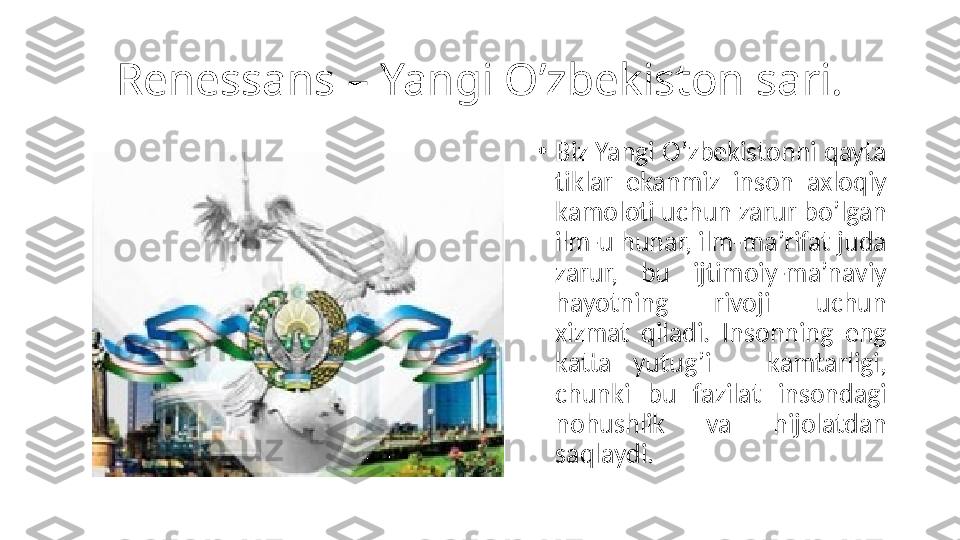 Renessans – Yangi O’zbekiston sari.
•
Biz Yangi O’zbekistonni qayta 
tiklar  ekanmiz  inson  axloqiy 
kamoloti uchun zarur bo’lgan 
ilm-u hunar, ilm-ma’rifat juda 
zarur,  bu  ijtimoiy-ma’naviy 
hayotning  rivoji  uchun 
xizmat  qiladi.  Insonning  eng 
katta  yutug’i  –  kamtarligi, 
chunki  bu  fazilat  insondagi 
nohushlik  va  hijolatdan 
saqlaydi. 