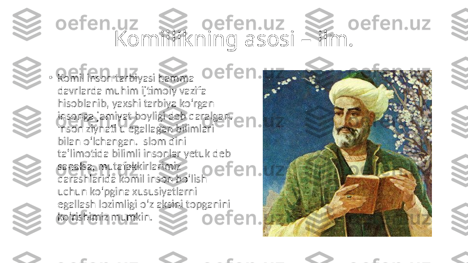 Komillikning asosi – ilm.
•
Komil inson tarbiyasi hamma 
davrlarda muhim ijtimoiy vazifa 
hisoblanib, yaxshi tarbiya koʻrgan 
insonga jamiyat boyligi deb qaralgan. 
Inson ziynati u egallagan bilimlari 
bilan oʻlchangan. Islom dini 
taʼlimotida bilimli insonlar yetuk deb 
sanalsa, mutafakkirlarimiz 
qarashlarida komil inson boʻlish 
uchun koʻpgina xususiyatlarni 
egallash lozimligi oʻz aksini topganini 
koʻrishimiz mumkin. 