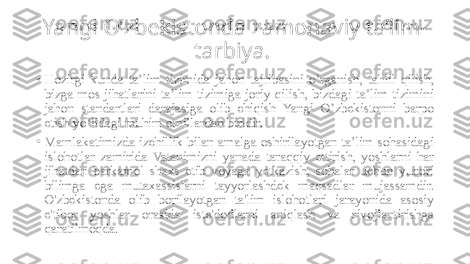 Yangi O’zbekistonda zamonaviy ta’lim-
tarbiya. 
•
Hozirgi  kunda  ta’lim  tizimida  jahon  tajribasini  o’rganish,  tahlil  qilish, 
bizga  mos  jihatlarini  ta’lim  tizimiga  joriy  qilish,  bizdagi  ta’lim  tizimini 
jahon  standartlari  darajasiga  olib  chiqish  Yangi  O’zbekistonni  barpo 
etish yo’lidagi muhim omillardan biridir. 
•
Mamlakatimizda  izchillik  bilan  amalga  oshirilayotgan  ta’lim  sohasidagi 
islohotlar  zamirida  Vatanimizni  yanada  taraqqiy  ettirish,  yoshlarni  har 
jihatdan  barkamol  shaxs  etib  voyaga  yetkazish,  sohalar  uchun  yuqori 
bilimga  ega  mutaxassislarni  tayyorlashdek  maqsadlar  mujassamdir. 
O'zbekistonda  olib  borilayotgan  ta'lim  islohotlari  jarayonida  asosiy 
e'tibor  yoshlar  orasida  iste'dodlarni  aniqlash  va  rivojlantirishga 
qaratilmoqda. 