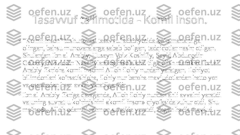 Tasavvuf ta’limotida - Komil inson.
•
“ Komil inson” tushunchasi tasavvuf adabiyotida ko’p marta tilga 
olingan, bahsu munozaralarga sabab bo’lgan, tadqiqotlar nashr etilgan. 
Shulardan Ibn al-Arabiy, Husayn Voiz Koshifiy, Sayid Abduqodir 
Geloniy, Aziziddin Nasafiylarning risolalarni tilga olish mumkin. Ibn al-
Arabiy fikricha komil insonni Alloh ilohiy nurdan yaratgan. Ilohiyot 
bilimdonlari ko’rsatishicha, ilohiy nur barcha mavjudotlardan hatto yer 
va osmondan ham avval yaratilgandir.
•
Ibn al-Arabiy fikriga qaraganda, Alloh ilohiy nurdan ahli avvalni yaratdi 
va uning suvrat-u ko’rinishini «komil inson» qiyofasida zuhur etdi. Shu 
ma’noda, Alloh odamni rahmon suratida yaratdi, degan hadis mavjud. 