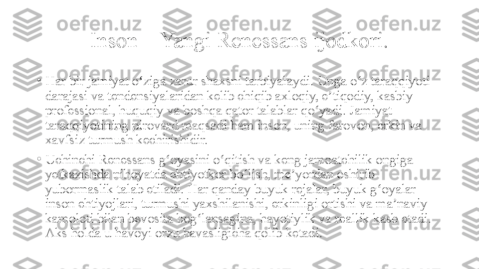 Inson – Yangi Renessans ijodkori.
•
Har bir jamiyat o ziga zarur shaxsni tarbiyalaydi. Unga o z taraqqiyoti ʻ ʻ
darajasi va tendensiyalaridan kelib chiqib axloqiy, e tiqodiy, kasbiy-	
ʼ
professional, huquqiy va boshqa qator talablar qo yadi. Jamiyat 	
ʻ
taraqqiyotining pirovard maqsadi ham inson, uning farovon, erkin va 
xavfsiz turmush kechirishidir. 
•
Uchinchi Renessans g oyasini o qitish va keng jamoatchilik ongiga 	
ʻ ʻ
yetkazishda nihoyatda ehtiyotkor bo lish, me yordan oshirib 	
ʻ ʼ
yubormaslik talab etiladi. Har qanday buyuk rejalar, buyuk g oyalar 	
ʻ
inson ehtiyojlari, turmushi yaxshilanishi, erkinligi ortishi va ma naviy 	
ʼ
kamoloti bilan bevosita bog lansagina, hayotiylik va reallik kasb etadi. 	
ʻ
Aks holda u havoyi orzu havasligicha qolib ketadi. 