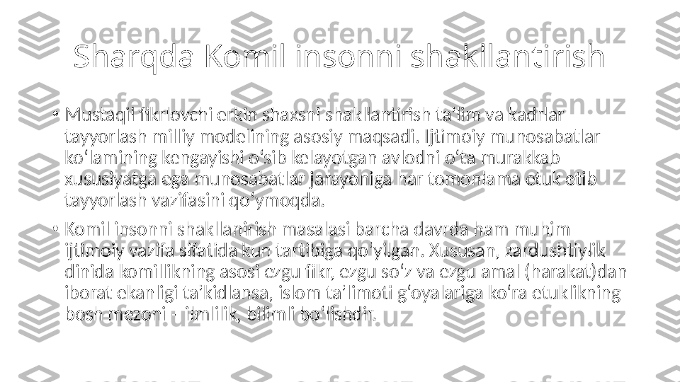 Sharqda Komil insonni shakllantirish
•
Mustaqil fikrlovchi erkin shaxsni shakllantirish ta’lim va kadrlar 
tayyorlash milliy modelining asosiy maqsadi. Ijtimoiy munosabatlar 
ko‘lamining kengayishi o‘sib kelayotgan avlodni o‘ta murakkab 
xususiyatga ega munosabatlar jarayoniga har tomonlama etuk etib 
tayyorlash vazifasini qo‘ymoqda.
•
Komil insonni shakllanirish masalasi barcha davrda ham muhim 
ijtimoiy vazifa sifatida kun tartibiga qo‘yilgan. Xususan, zardushtiylik 
dinida komillikning asosi ezgu fikr, ezgu so‘z va ezgu amal (harakat)dan 
iborat ekanligi ta’kidlansa, islom ta’limoti g‘oyalariga ko‘ra etuklikning 
bosh mezoni – ilmlilik, bilimli bo‘lishdir. 