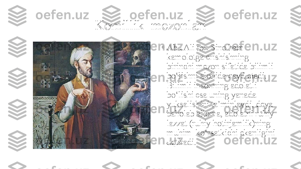 Komillik  mezonlari
•
Abu Ali ibn Sino ham 
kamolotga erishishning 
birinchi mezon sifatida bilimli 
bo‘lishni alohida qayd etadi. 
Bilimli insonning adolatli 
bo‘lishi esa uning yanada 
yuksalishini ta’minlaydi, deya 
baholab alloma, adolatni ruhiy 
lazzat (ruhiy hotirjamlik)ning 
muhim  ko‘rsatkichi ekanligini 
uqtiradi. 