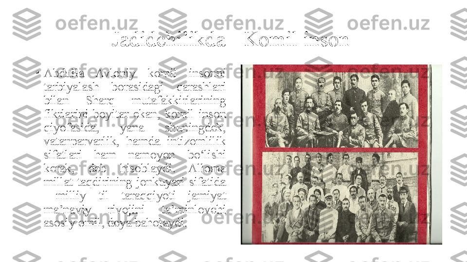 Jadidchilikda - Komil inson 
•
Abdulla  Avloniy  komil  insonni 
tarbiyalash  borasidagi  qarashlari 
bilan  Sharq  mutafakkirlarining 
fikrlarini  boyitar  ekan,  komil  inson 
qiyofasida,  yana  shuningdek, 
vatanparvarlik,  hamda  intizomlilik 
sifatlari  ham  namoyon  bo‘lishi 
kerak,  deb  hisoblaydi.  Alloma 
millat  taqdirining  jonkuyari  sifatida 
  milliy  til  taraqqiyoti  jamiyat 
ma’naviy  rivojini  ta’minlovchi 
asosiy omil, deya baholaydi. 