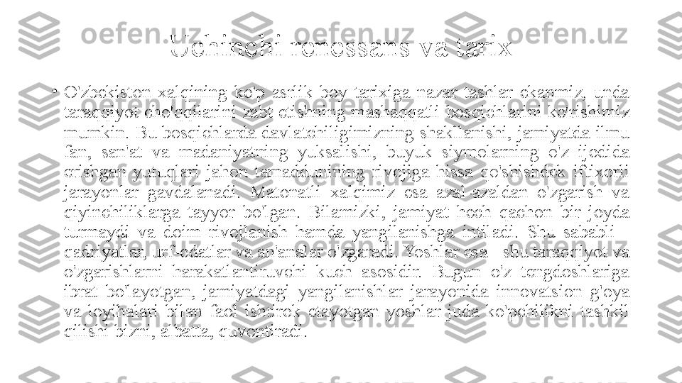 Uchinchi renessans va tarix
•
O'zbekiston  xalqining  ko'p  asrlik  boy  tarixiga  nazar  tashlar  ekanmiz,  unda 
taraqqiyot  cho'qqilarini  zabt  etishning  mashaqqatli  bosqichlarini  ko'rishimiz 
mumkin. Bu bosqichlarda davlatchiligimizning shakllanishi, jamiyatda ilmu 
fan,  san'at  va  madaniyatning  yuksalishi,  buyuk  siymolarning  o'z  ijodida 
erishgan  yutuqlari  jahon  tamaddunining  rivojiga  hissa  qo'shishdek  iftixorli 
jarayonlar  gavdalanadi.  Matonatli  xalqimiz  esa  azal-azaldan  o'zgarish  va 
qiyinchiliklarga  tayyor  bo'lgan.  Bilamizki,  jamiyat  hech  qachon  bir  joyda 
turmaydi  va  doim  rivojlanish  hamda  yangilanishga  intiladi.  Shu  sababli  - 
qadriyatlar, urf-odatlar va an'analar o'zgaradi. Yoshlar esa - shu taraqqiyot va 
o'zgarishlarni  harakatlantiruvchi  kuch  asosidir.  Bugun  o'z  tengdoshlariga 
ibrat  bo'layotgan,  jamiyatdagi  yangilanishlar  jarayonida  innovatsion  g'oya 
va  loyihalari  bilan  faol  ishtirok  etayotgan  yoshlar  juda  ko'pchilikni  tashkil 
qilishi bizni, albatta, quvontiradi. 