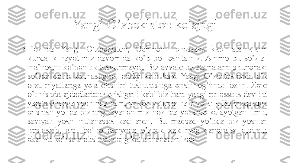 Yangi O’zbekiston kelajagi
•
Hozirda  Yangi  O’zbekiston,  Uchinchi  renessans  kabi  atamalarni 
kundalik  hayotimiz  davomida  ko’p  bor  eshitamiz.  Ammo  bu  so’zlar 
ma’nosini ko’pchilik tushunmaydi. Biz avvalo bu atamalarni shunchaki 
so’zda  qolib  ketmasligini,  oddiy  xalq  ham  Yangi  O’zbekistonda  o’z 
orzu-niyatlariga  yeta  olishini  tushunishiga  erishmog’imiz  lozim.  Zero 
o’tmishda ajdodlarimiz erishgani kabi biz ham yangi renessans davrini 
yarata olishga kuchimiz ham, imkoniyatimiz ham yetarli. Bu maqsadga 
erishish  yolida  bizning  tayanchimiz  hozirda  yetishib  kelayotgan  ilmli, 
saviyali  yosh  mutahassis  kadrlardir.  Bu  maqsad  yo’lida  biz  yoshlar 
jipslashib,  ahil  bo’lib  dunyoda  o’zbek  xalqining  qanchalik  qudratli 
ekanini ko’rsata olishimiz eng katta maqadimizdir. 