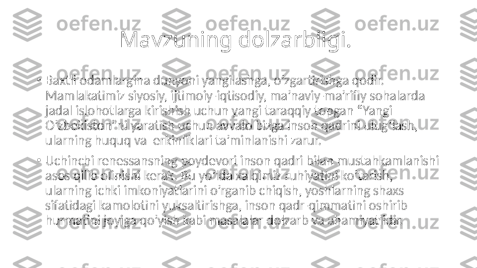 Mavzuning dolzarbligi. 
•
Baxtli odamlargina dunyoni yangilashga, o’zgartirishga qodir. 
Mamlakatimiz siyosiy, ijtimoiy-iqtisodiy, ma’naviy-ma’rifiy sohalarda 
jadal islohotlarga kirishish uchun yangi taraqqiy topgan “Yangi 
O’zbekiston”ni yaratish uchun avvalo bizga inson qadrini ulug’lash, 
ularning huquq va  erkinliklari ta’minlanishi zarur.
•
Uchinchi renessansning poydevori inson qadri bilan mustahkamlanishi 
asos qilib olinishi kerak. Bu yo’lda xalqimiz ruhiyatini ko’tarish, 
ularning ichki imkoniyatlarini o’rganib chiqish, yoshlarning shaxs 
sifatidagi kamolotini yuksaltirishga, inson qadr-qimmatini oshirib 
hurmatini joyiga qo’yish kabi masalalar dolzarb va ahamiyatlidir. 