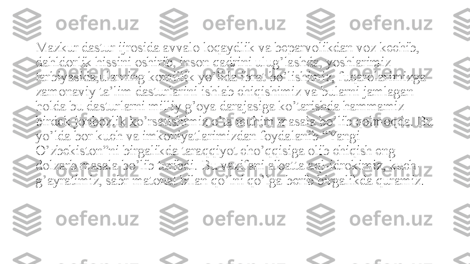 Mazkur dastur ijrosida avvalo loqaydlik va beparvolikdan voz kechib, 
dahldorlik hissini oshirib, inson qadrini ulug’lashda, yoshlarimiz 
tarbiyasida,ularning komillik yo’lida ibrat bo’lishimiz, fuqarolarimizga 
zamonaviy ta’lim dasturlarini ishlab chiqishimiz va bularni jamlagan 
holda bu dasturlarni milliy g’oya darajasiga ko’tarishda hammamiz 
birdek jonbozlik ko’rsatishimiz o’ta muhim masala bo’lib qolmoqda. Bu 
yo’lda bor kuch va imkoniyatlarimizdan foydalanib “Yangi 
O’zbekiston”ni birgalikda taraqqiyot cho’qqisiga olib chiqish eng 
dolzarb masala bo’lib turibdi. Bu vazifani albatta aql-idrokimiz, kuch-
g’ayratimiz, sabr-matonat bilan qo’lni qo’lga berib birgalikda quramiz. 