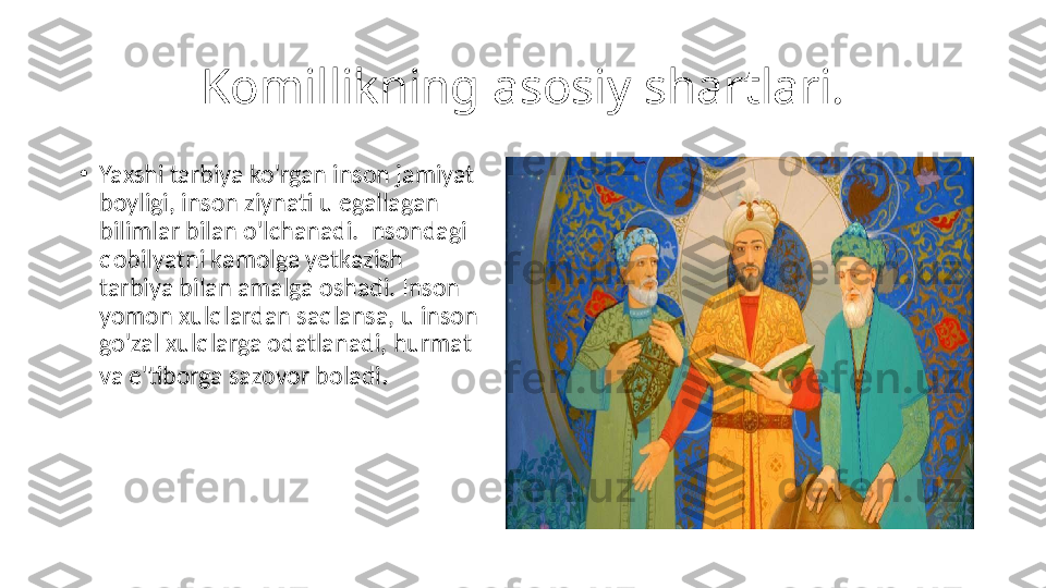 Komillikning asosiy shartlari.
•
Yaxshi tarbiya ko'rgan inson jamiyat 
boyligi, inson ziynati u egallagan 
bilimlar bilan o'lchanadi. Insondagi 
qobilyatni kamolga yetkazish 
tarbiya bilan amalga oshadi. Inson 
yomon xulqlardan saqlansa, u inson 
go'zal xulqlarga odatlanadi, hurmat 
va e'tiborga sazovor boladi . 