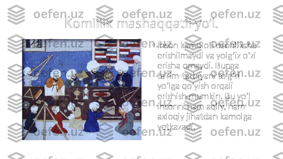 Komillik mashaqqatli yo’l.
•
Inson kamoloti osonlikcha 
erishilmaydi va yolg’iz o’zi 
erisha omaydi. Bunga 
ta’lim-tarbiyani to’g’ri 
yo’lga qo’yish orqali 
erishish mumkin. Bu yo’l 
insonni ham aqliy, ham 
axloqiy jihatdan kamolga 
yetkazadi. 