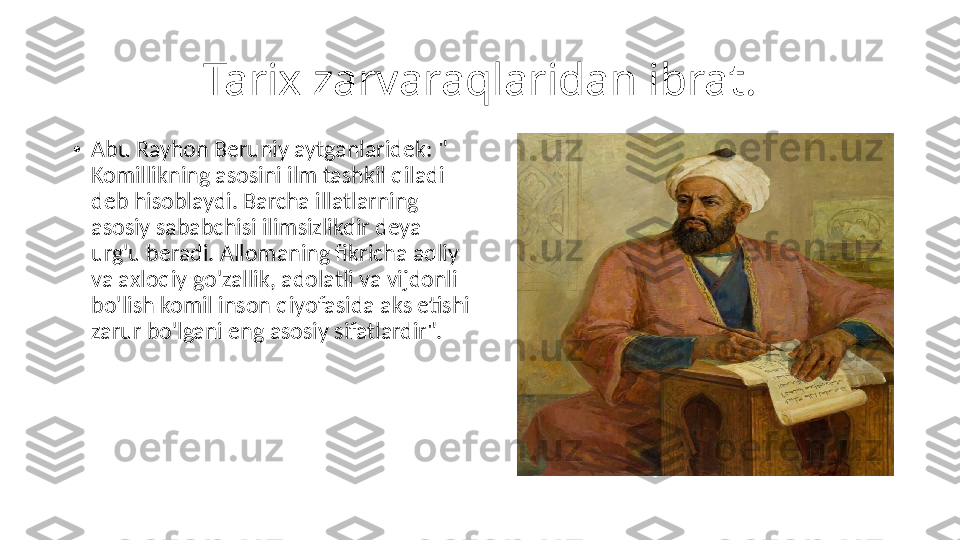 Tarix zarvaraqlaridan ibrat.
•
Abu Rayhon Beruniy aytganlaridek: " 
Komillikning asosini ilm tashkil qiladi 
deb hisoblaydi. Barcha illatlarning 
asosiy sababchisi ilimsizlikdir deya 
urg'u beradi. Allomaning fikricha aqliy 
va axloqiy go'zallik, adolatli va vijdonli 
bo'lish komil inson qiyofasida aks etishi 
zarur bo'lgani eng asosiy sifatlardir". 